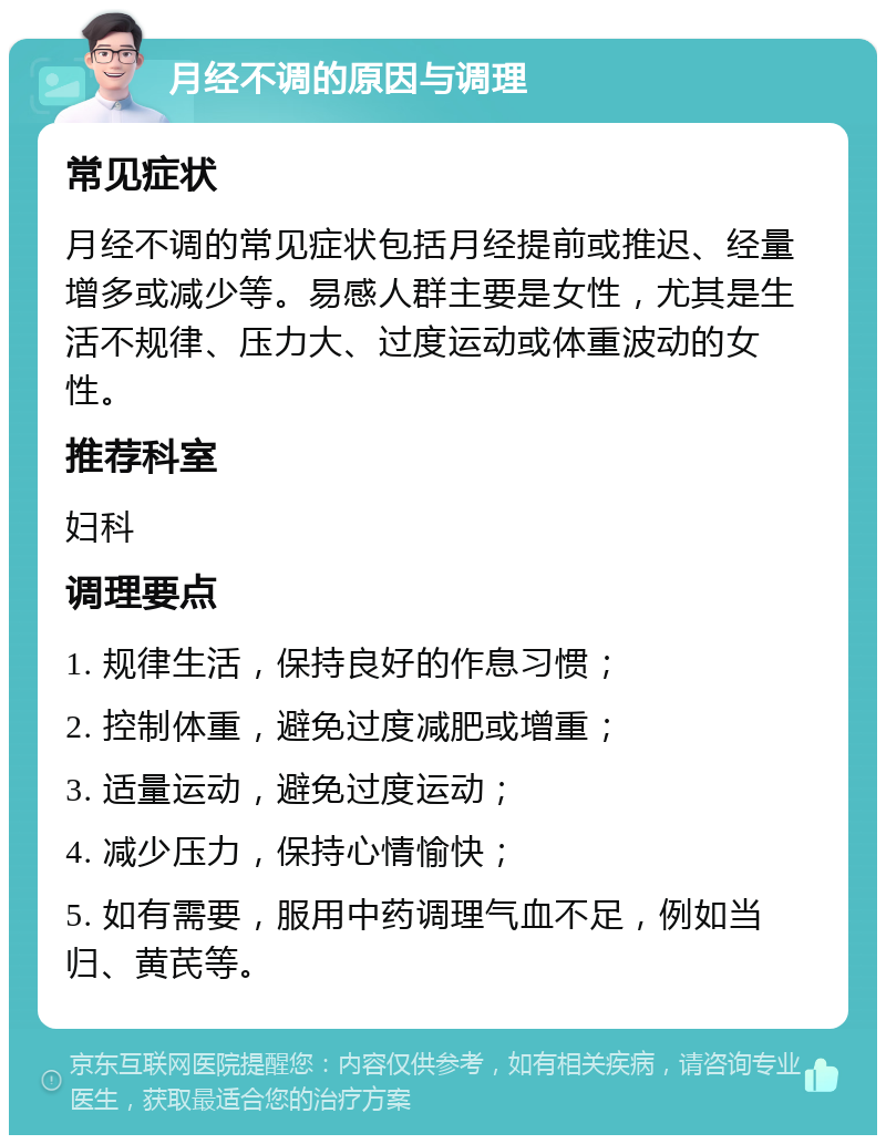 月经不调的原因与调理 常见症状 月经不调的常见症状包括月经提前或推迟、经量增多或减少等。易感人群主要是女性，尤其是生活不规律、压力大、过度运动或体重波动的女性。 推荐科室 妇科 调理要点 1. 规律生活，保持良好的作息习惯； 2. 控制体重，避免过度减肥或增重； 3. 适量运动，避免过度运动； 4. 减少压力，保持心情愉快； 5. 如有需要，服用中药调理气血不足，例如当归、黄芪等。