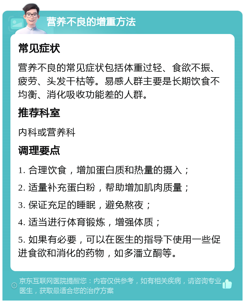 营养不良的增重方法 常见症状 营养不良的常见症状包括体重过轻、食欲不振、疲劳、头发干枯等。易感人群主要是长期饮食不均衡、消化吸收功能差的人群。 推荐科室 内科或营养科 调理要点 1. 合理饮食，增加蛋白质和热量的摄入； 2. 适量补充蛋白粉，帮助增加肌肉质量； 3. 保证充足的睡眠，避免熬夜； 4. 适当进行体育锻炼，增强体质； 5. 如果有必要，可以在医生的指导下使用一些促进食欲和消化的药物，如多潘立酮等。