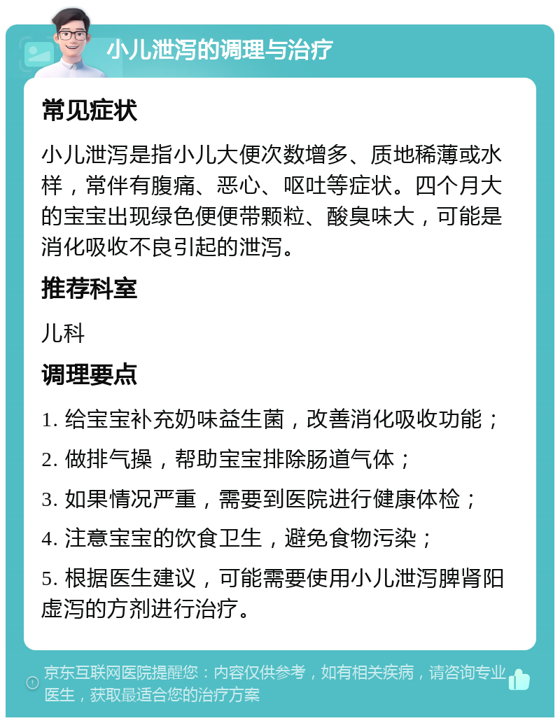 小儿泄泻的调理与治疗 常见症状 小儿泄泻是指小儿大便次数增多、质地稀薄或水样，常伴有腹痛、恶心、呕吐等症状。四个月大的宝宝出现绿色便便带颗粒、酸臭味大，可能是消化吸收不良引起的泄泻。 推荐科室 儿科 调理要点 1. 给宝宝补充奶味益生菌，改善消化吸收功能； 2. 做排气操，帮助宝宝排除肠道气体； 3. 如果情况严重，需要到医院进行健康体检； 4. 注意宝宝的饮食卫生，避免食物污染； 5. 根据医生建议，可能需要使用小儿泄泻脾肾阳虚泻的方剂进行治疗。