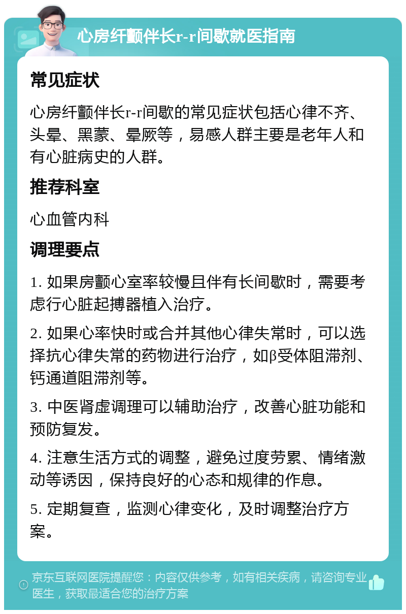 心房纤颤伴长r-r间歇就医指南 常见症状 心房纤颤伴长r-r间歇的常见症状包括心律不齐、头晕、黑蒙、晕厥等，易感人群主要是老年人和有心脏病史的人群。 推荐科室 心血管内科 调理要点 1. 如果房颤心室率较慢且伴有长间歇时，需要考虑行心脏起搏器植入治疗。 2. 如果心率快时或合并其他心律失常时，可以选择抗心律失常的药物进行治疗，如β受体阻滞剂、钙通道阻滞剂等。 3. 中医肾虚调理可以辅助治疗，改善心脏功能和预防复发。 4. 注意生活方式的调整，避免过度劳累、情绪激动等诱因，保持良好的心态和规律的作息。 5. 定期复查，监测心律变化，及时调整治疗方案。