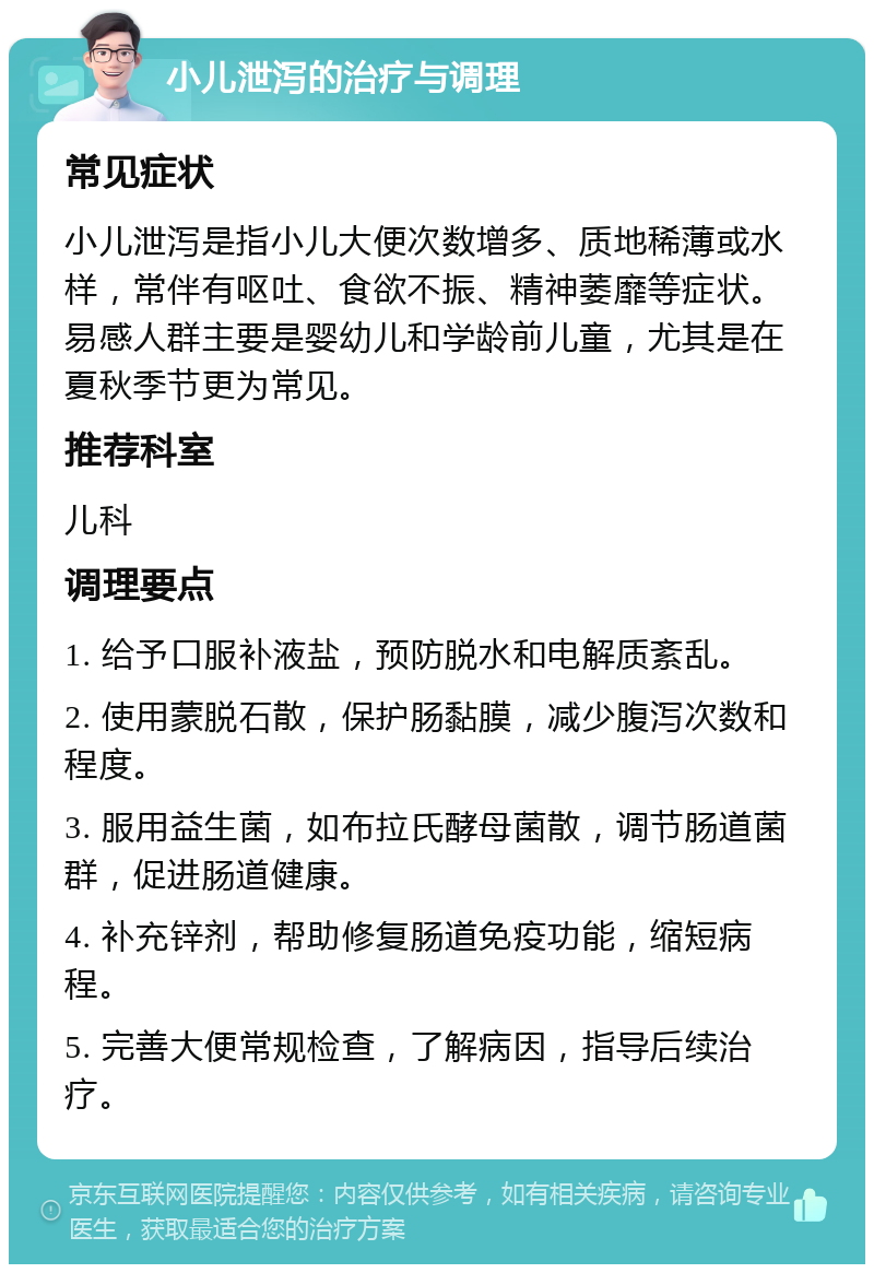 小儿泄泻的治疗与调理 常见症状 小儿泄泻是指小儿大便次数增多、质地稀薄或水样，常伴有呕吐、食欲不振、精神萎靡等症状。易感人群主要是婴幼儿和学龄前儿童，尤其是在夏秋季节更为常见。 推荐科室 儿科 调理要点 1. 给予口服补液盐，预防脱水和电解质紊乱。 2. 使用蒙脱石散，保护肠黏膜，减少腹泻次数和程度。 3. 服用益生菌，如布拉氏酵母菌散，调节肠道菌群，促进肠道健康。 4. 补充锌剂，帮助修复肠道免疫功能，缩短病程。 5. 完善大便常规检查，了解病因，指导后续治疗。