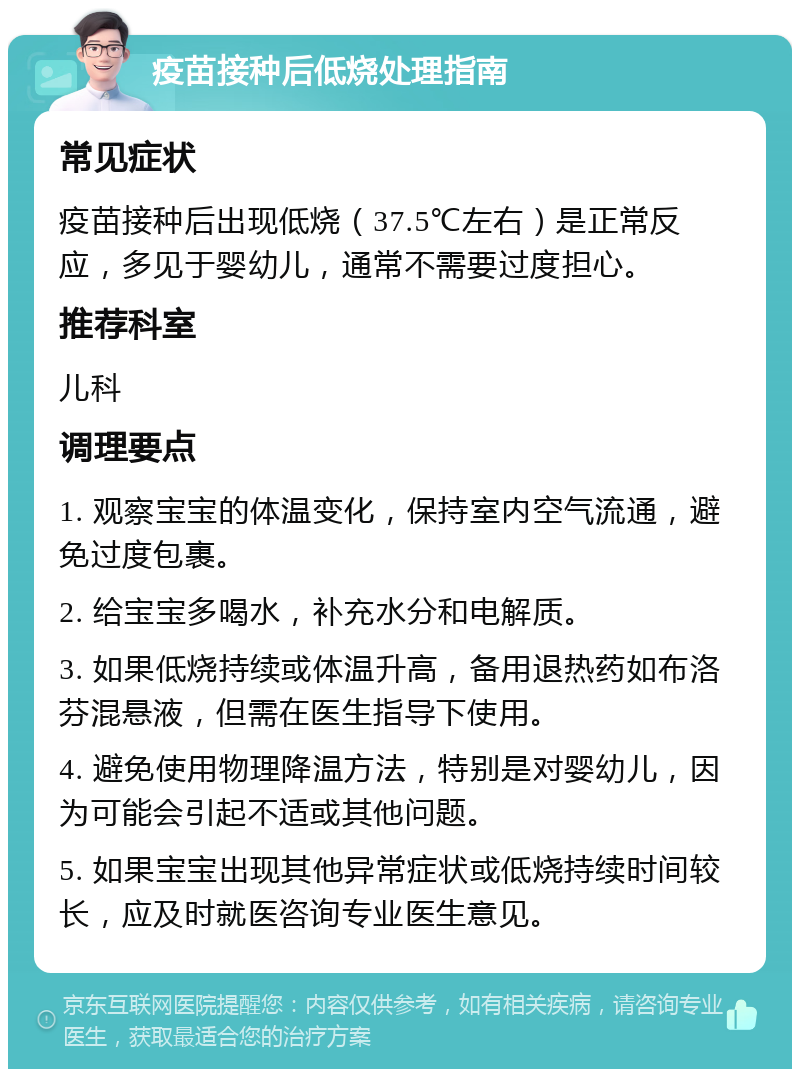 疫苗接种后低烧处理指南 常见症状 疫苗接种后出现低烧（37.5℃左右）是正常反应，多见于婴幼儿，通常不需要过度担心。 推荐科室 儿科 调理要点 1. 观察宝宝的体温变化，保持室内空气流通，避免过度包裹。 2. 给宝宝多喝水，补充水分和电解质。 3. 如果低烧持续或体温升高，备用退热药如布洛芬混悬液，但需在医生指导下使用。 4. 避免使用物理降温方法，特别是对婴幼儿，因为可能会引起不适或其他问题。 5. 如果宝宝出现其他异常症状或低烧持续时间较长，应及时就医咨询专业医生意见。