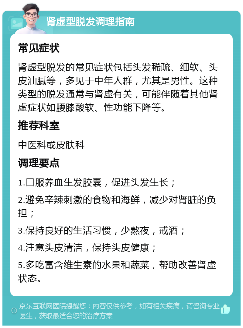 肾虚型脱发调理指南 常见症状 肾虚型脱发的常见症状包括头发稀疏、细软、头皮油腻等，多见于中年人群，尤其是男性。这种类型的脱发通常与肾虚有关，可能伴随着其他肾虚症状如腰膝酸软、性功能下降等。 推荐科室 中医科或皮肤科 调理要点 1.口服养血生发胶囊，促进头发生长； 2.避免辛辣刺激的食物和海鲜，减少对肾脏的负担； 3.保持良好的生活习惯，少熬夜，戒酒； 4.注意头皮清洁，保持头皮健康； 5.多吃富含维生素的水果和蔬菜，帮助改善肾虚状态。