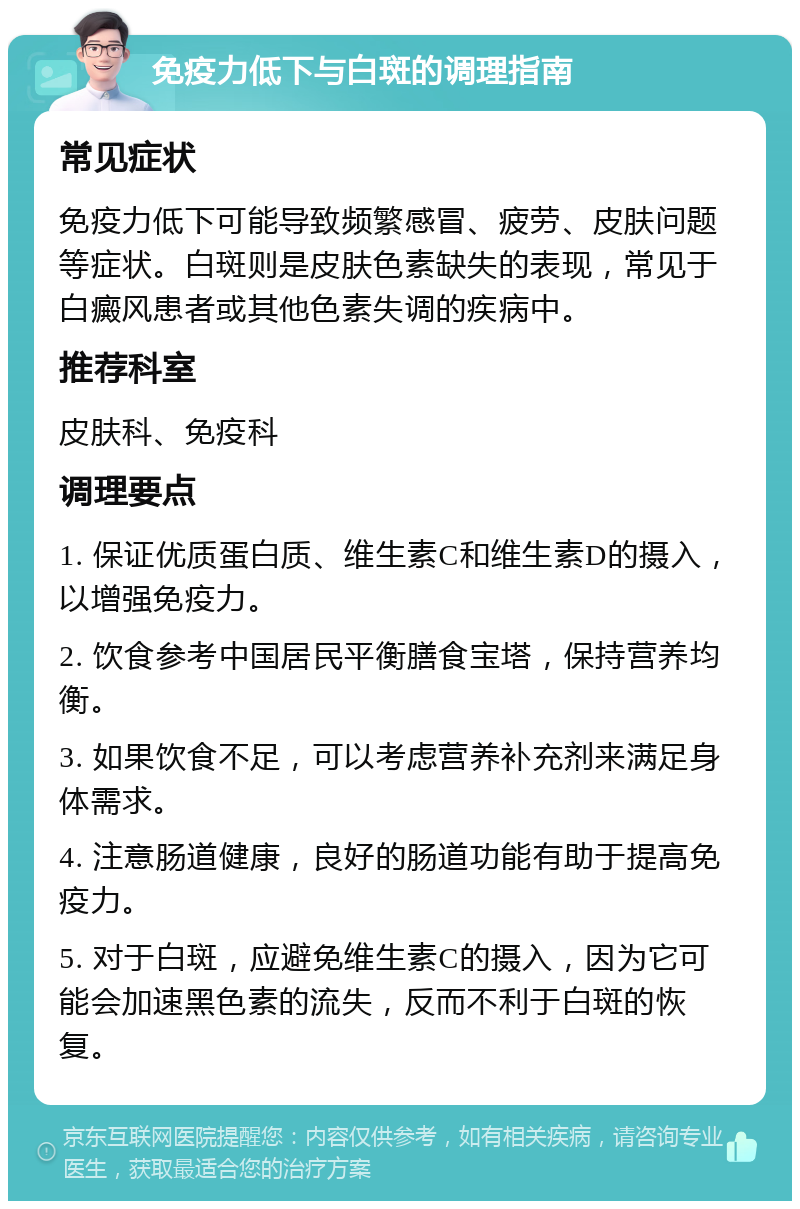 免疫力低下与白斑的调理指南 常见症状 免疫力低下可能导致频繁感冒、疲劳、皮肤问题等症状。白斑则是皮肤色素缺失的表现，常见于白癜风患者或其他色素失调的疾病中。 推荐科室 皮肤科、免疫科 调理要点 1. 保证优质蛋白质、维生素C和维生素D的摄入，以增强免疫力。 2. 饮食参考中国居民平衡膳食宝塔，保持营养均衡。 3. 如果饮食不足，可以考虑营养补充剂来满足身体需求。 4. 注意肠道健康，良好的肠道功能有助于提高免疫力。 5. 对于白斑，应避免维生素C的摄入，因为它可能会加速黑色素的流失，反而不利于白斑的恢复。