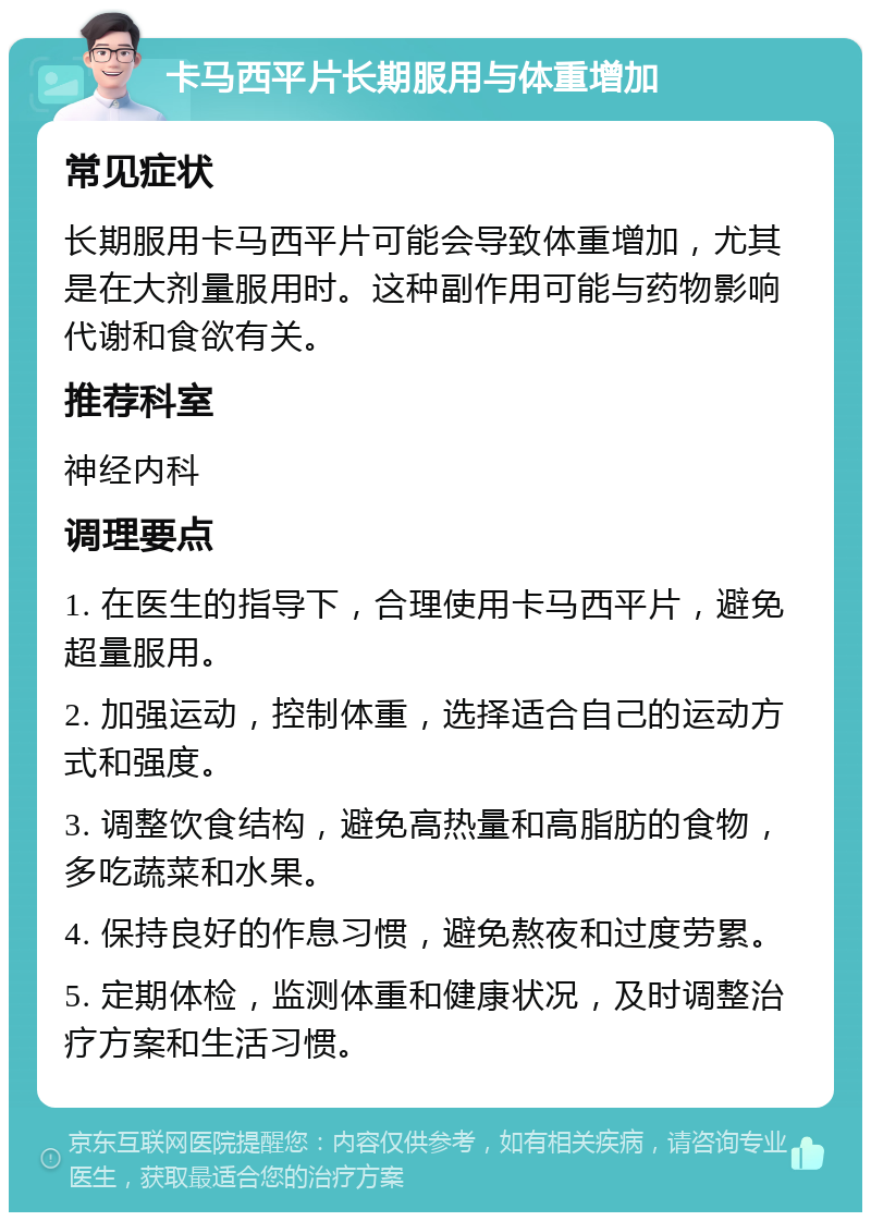 卡马西平片长期服用与体重增加 常见症状 长期服用卡马西平片可能会导致体重增加，尤其是在大剂量服用时。这种副作用可能与药物影响代谢和食欲有关。 推荐科室 神经内科 调理要点 1. 在医生的指导下，合理使用卡马西平片，避免超量服用。 2. 加强运动，控制体重，选择适合自己的运动方式和强度。 3. 调整饮食结构，避免高热量和高脂肪的食物，多吃蔬菜和水果。 4. 保持良好的作息习惯，避免熬夜和过度劳累。 5. 定期体检，监测体重和健康状况，及时调整治疗方案和生活习惯。