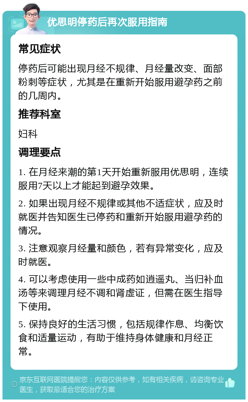 优思明停药后再次服用指南 常见症状 停药后可能出现月经不规律、月经量改变、面部粉刺等症状，尤其是在重新开始服用避孕药之前的几周内。 推荐科室 妇科 调理要点 1. 在月经来潮的第1天开始重新服用优思明，连续服用7天以上才能起到避孕效果。 2. 如果出现月经不规律或其他不适症状，应及时就医并告知医生已停药和重新开始服用避孕药的情况。 3. 注意观察月经量和颜色，若有异常变化，应及时就医。 4. 可以考虑使用一些中成药如逍遥丸、当归补血汤等来调理月经不调和肾虚证，但需在医生指导下使用。 5. 保持良好的生活习惯，包括规律作息、均衡饮食和适量运动，有助于维持身体健康和月经正常。