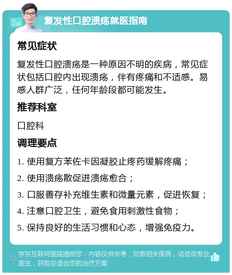 复发性口腔溃疡就医指南 常见症状 复发性口腔溃疡是一种原因不明的疾病，常见症状包括口腔内出现溃疡，伴有疼痛和不适感。易感人群广泛，任何年龄段都可能发生。 推荐科室 口腔科 调理要点 1. 使用复方苯佐卡因凝胶止疼药缓解疼痛； 2. 使用溃疡散促进溃疡愈合； 3. 口服善存补充维生素和微量元素，促进恢复； 4. 注意口腔卫生，避免食用刺激性食物； 5. 保持良好的生活习惯和心态，增强免疫力。