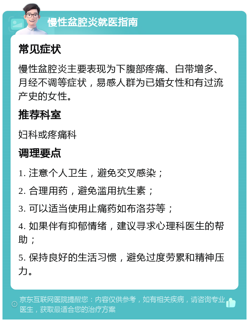 慢性盆腔炎就医指南 常见症状 慢性盆腔炎主要表现为下腹部疼痛、白带增多、月经不调等症状，易感人群为已婚女性和有过流产史的女性。 推荐科室 妇科或疼痛科 调理要点 1. 注意个人卫生，避免交叉感染； 2. 合理用药，避免滥用抗生素； 3. 可以适当使用止痛药如布洛芬等； 4. 如果伴有抑郁情绪，建议寻求心理科医生的帮助； 5. 保持良好的生活习惯，避免过度劳累和精神压力。