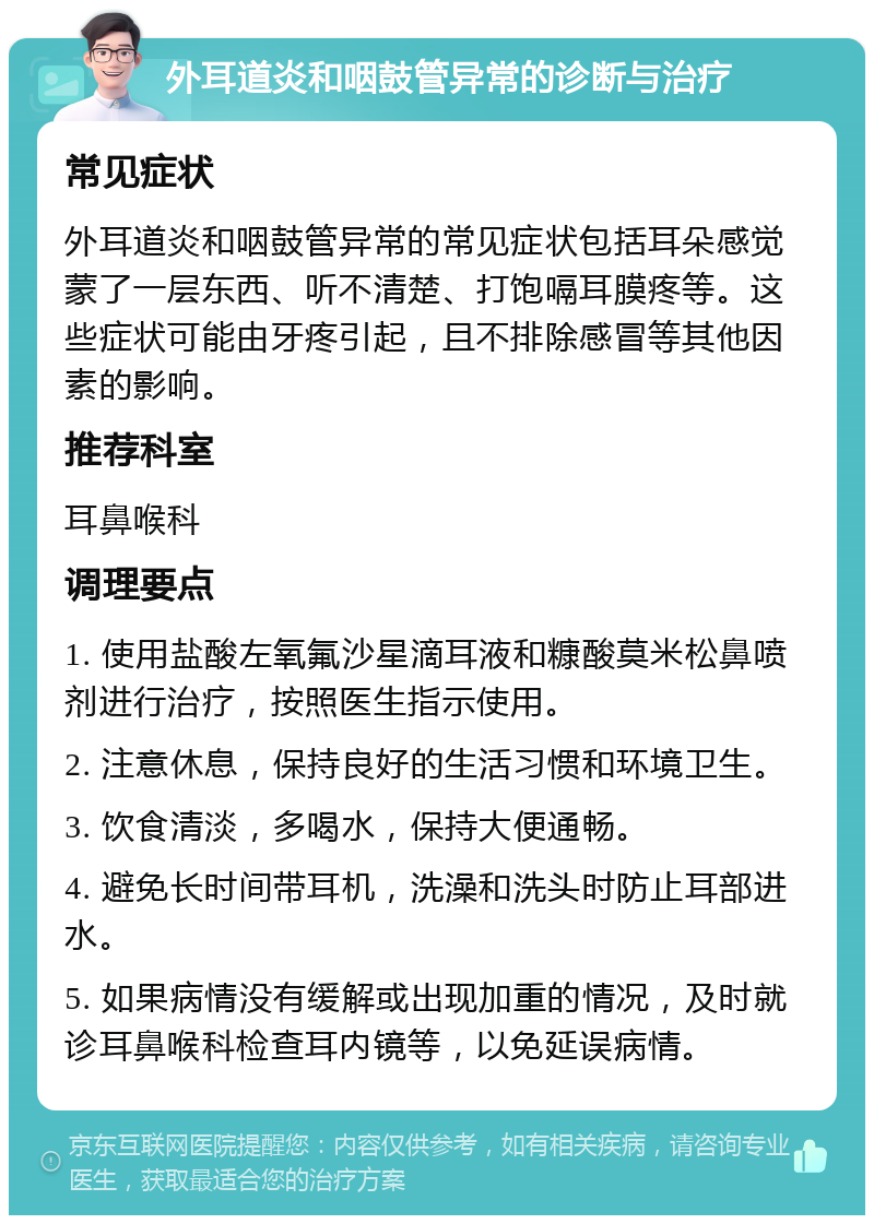 外耳道炎和咽鼓管异常的诊断与治疗 常见症状 外耳道炎和咽鼓管异常的常见症状包括耳朵感觉蒙了一层东西、听不清楚、打饱嗝耳膜疼等。这些症状可能由牙疼引起，且不排除感冒等其他因素的影响。 推荐科室 耳鼻喉科 调理要点 1. 使用盐酸左氧氟沙星滴耳液和糠酸莫米松鼻喷剂进行治疗，按照医生指示使用。 2. 注意休息，保持良好的生活习惯和环境卫生。 3. 饮食清淡，多喝水，保持大便通畅。 4. 避免长时间带耳机，洗澡和洗头时防止耳部进水。 5. 如果病情没有缓解或出现加重的情况，及时就诊耳鼻喉科检查耳内镜等，以免延误病情。