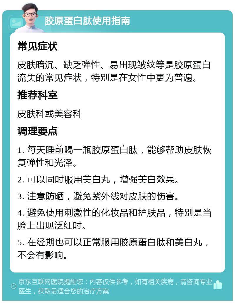 胶原蛋白肽使用指南 常见症状 皮肤暗沉、缺乏弹性、易出现皱纹等是胶原蛋白流失的常见症状，特别是在女性中更为普遍。 推荐科室 皮肤科或美容科 调理要点 1. 每天睡前喝一瓶胶原蛋白肽，能够帮助皮肤恢复弹性和光泽。 2. 可以同时服用美白丸，增强美白效果。 3. 注意防晒，避免紫外线对皮肤的伤害。 4. 避免使用刺激性的化妆品和护肤品，特别是当脸上出现泛红时。 5. 在经期也可以正常服用胶原蛋白肽和美白丸，不会有影响。