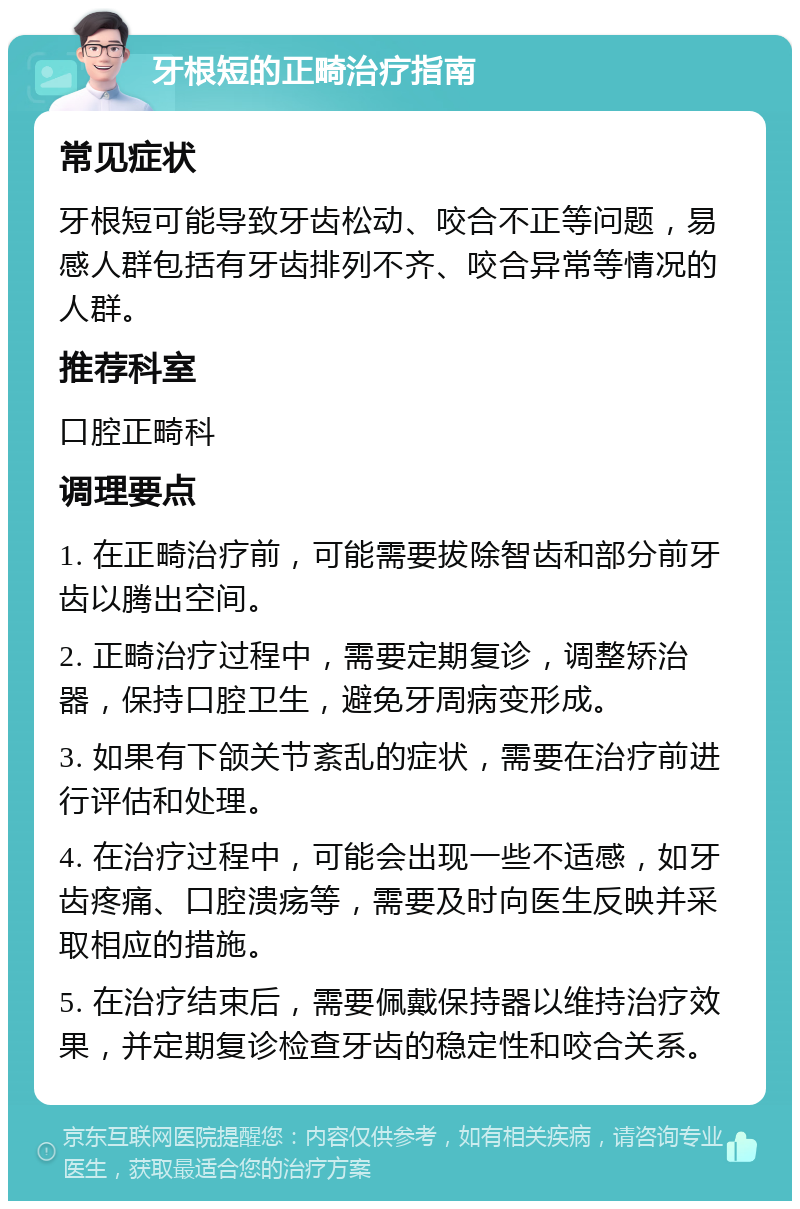 牙根短的正畸治疗指南 常见症状 牙根短可能导致牙齿松动、咬合不正等问题，易感人群包括有牙齿排列不齐、咬合异常等情况的人群。 推荐科室 口腔正畸科 调理要点 1. 在正畸治疗前，可能需要拔除智齿和部分前牙齿以腾出空间。 2. 正畸治疗过程中，需要定期复诊，调整矫治器，保持口腔卫生，避免牙周病变形成。 3. 如果有下颌关节紊乱的症状，需要在治疗前进行评估和处理。 4. 在治疗过程中，可能会出现一些不适感，如牙齿疼痛、口腔溃疡等，需要及时向医生反映并采取相应的措施。 5. 在治疗结束后，需要佩戴保持器以维持治疗效果，并定期复诊检查牙齿的稳定性和咬合关系。