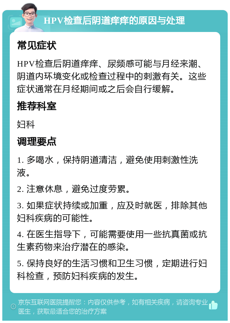 HPV检查后阴道痒痒的原因与处理 常见症状 HPV检查后阴道痒痒、尿频感可能与月经来潮、阴道内环境变化或检查过程中的刺激有关。这些症状通常在月经期间或之后会自行缓解。 推荐科室 妇科 调理要点 1. 多喝水，保持阴道清洁，避免使用刺激性洗液。 2. 注意休息，避免过度劳累。 3. 如果症状持续或加重，应及时就医，排除其他妇科疾病的可能性。 4. 在医生指导下，可能需要使用一些抗真菌或抗生素药物来治疗潜在的感染。 5. 保持良好的生活习惯和卫生习惯，定期进行妇科检查，预防妇科疾病的发生。