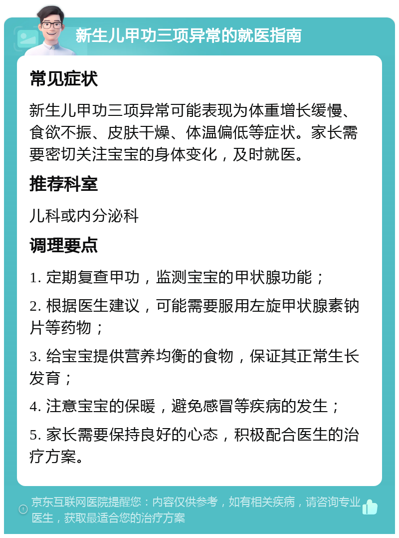 新生儿甲功三项异常的就医指南 常见症状 新生儿甲功三项异常可能表现为体重增长缓慢、食欲不振、皮肤干燥、体温偏低等症状。家长需要密切关注宝宝的身体变化，及时就医。 推荐科室 儿科或内分泌科 调理要点 1. 定期复查甲功，监测宝宝的甲状腺功能； 2. 根据医生建议，可能需要服用左旋甲状腺素钠片等药物； 3. 给宝宝提供营养均衡的食物，保证其正常生长发育； 4. 注意宝宝的保暖，避免感冒等疾病的发生； 5. 家长需要保持良好的心态，积极配合医生的治疗方案。