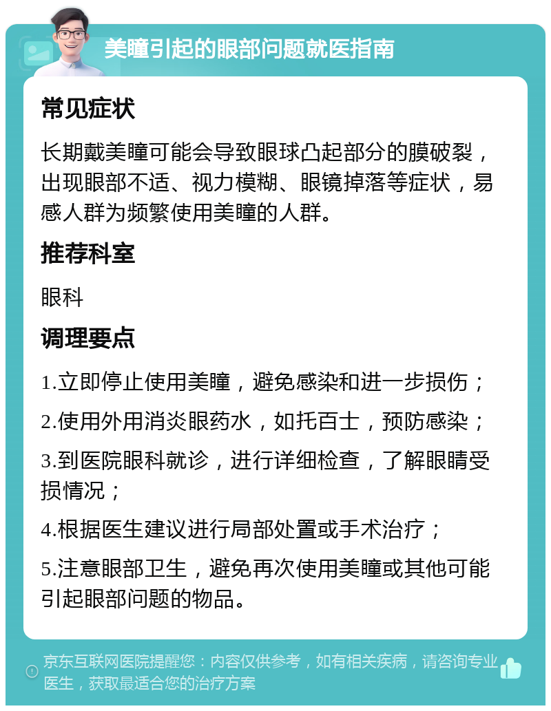 美瞳引起的眼部问题就医指南 常见症状 长期戴美瞳可能会导致眼球凸起部分的膜破裂，出现眼部不适、视力模糊、眼镜掉落等症状，易感人群为频繁使用美瞳的人群。 推荐科室 眼科 调理要点 1.立即停止使用美瞳，避免感染和进一步损伤； 2.使用外用消炎眼药水，如托百士，预防感染； 3.到医院眼科就诊，进行详细检查，了解眼睛受损情况； 4.根据医生建议进行局部处置或手术治疗； 5.注意眼部卫生，避免再次使用美瞳或其他可能引起眼部问题的物品。