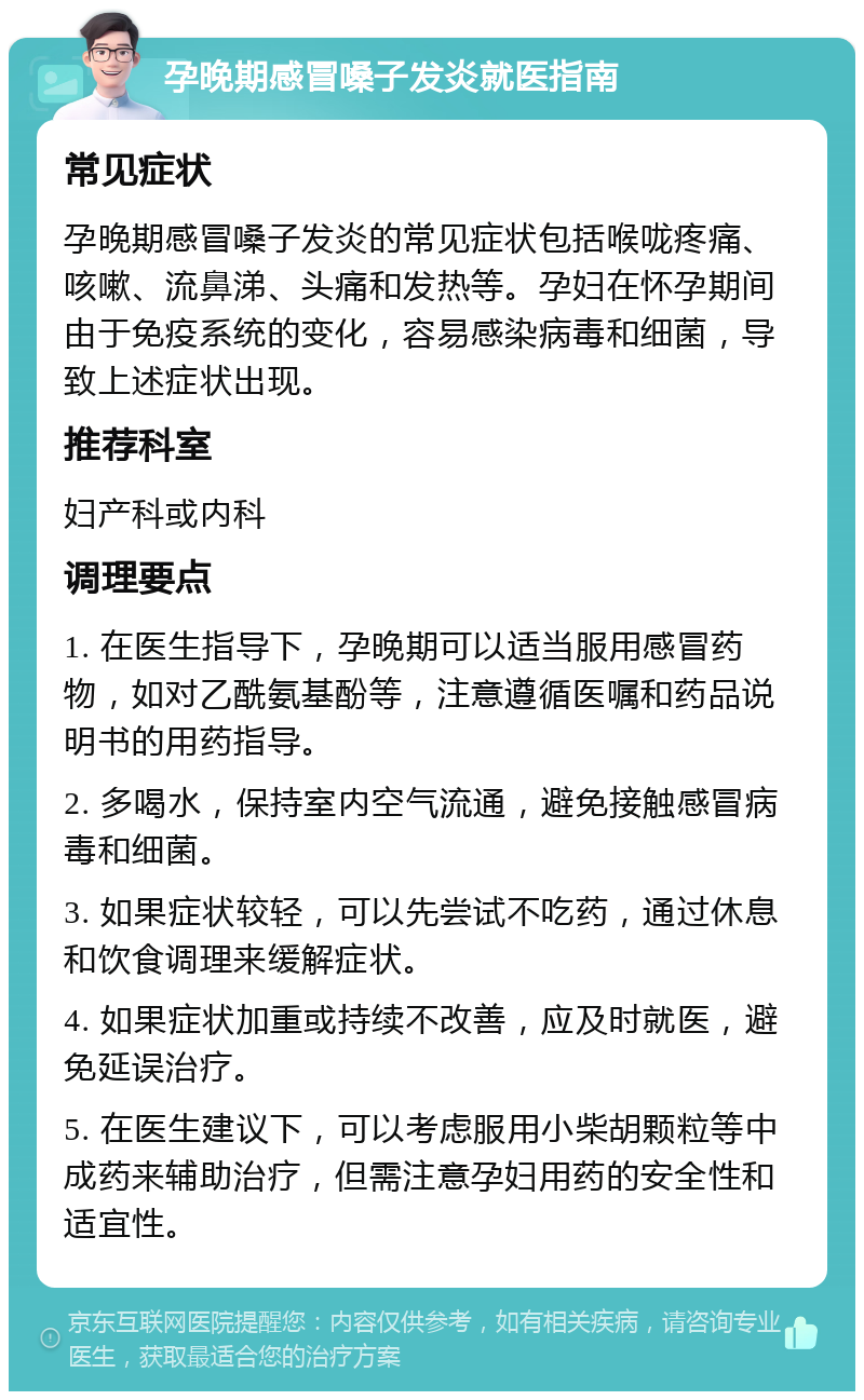 孕晚期感冒嗓子发炎就医指南 常见症状 孕晚期感冒嗓子发炎的常见症状包括喉咙疼痛、咳嗽、流鼻涕、头痛和发热等。孕妇在怀孕期间由于免疫系统的变化，容易感染病毒和细菌，导致上述症状出现。 推荐科室 妇产科或内科 调理要点 1. 在医生指导下，孕晚期可以适当服用感冒药物，如对乙酰氨基酚等，注意遵循医嘱和药品说明书的用药指导。 2. 多喝水，保持室内空气流通，避免接触感冒病毒和细菌。 3. 如果症状较轻，可以先尝试不吃药，通过休息和饮食调理来缓解症状。 4. 如果症状加重或持续不改善，应及时就医，避免延误治疗。 5. 在医生建议下，可以考虑服用小柴胡颗粒等中成药来辅助治疗，但需注意孕妇用药的安全性和适宜性。