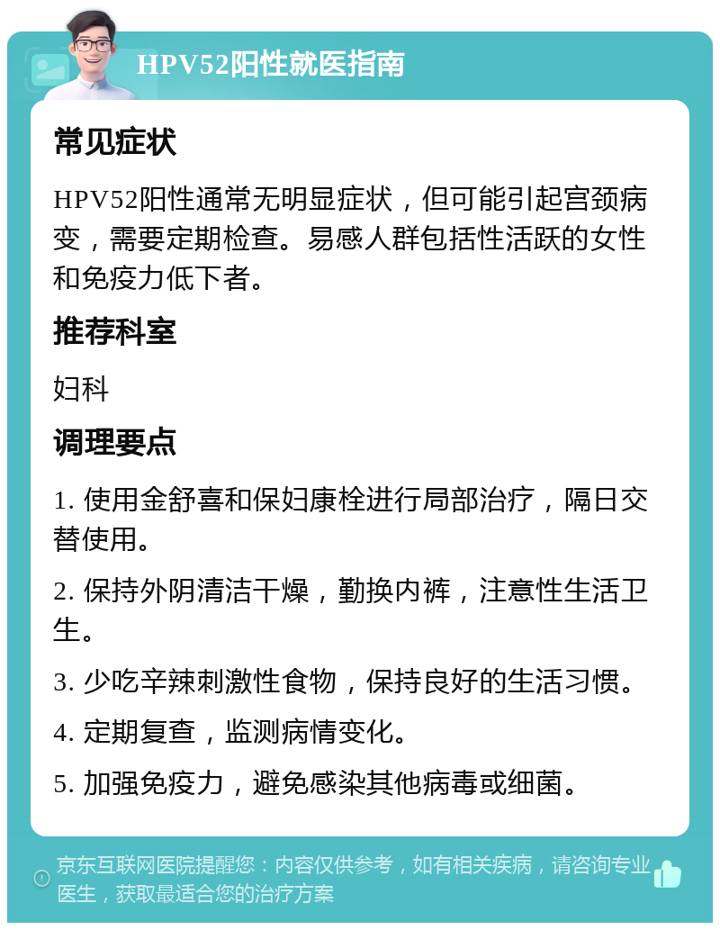 HPV52阳性就医指南 常见症状 HPV52阳性通常无明显症状，但可能引起宫颈病变，需要定期检查。易感人群包括性活跃的女性和免疫力低下者。 推荐科室 妇科 调理要点 1. 使用金舒喜和保妇康栓进行局部治疗，隔日交替使用。 2. 保持外阴清洁干燥，勤换内裤，注意性生活卫生。 3. 少吃辛辣刺激性食物，保持良好的生活习惯。 4. 定期复查，监测病情变化。 5. 加强免疫力，避免感染其他病毒或细菌。