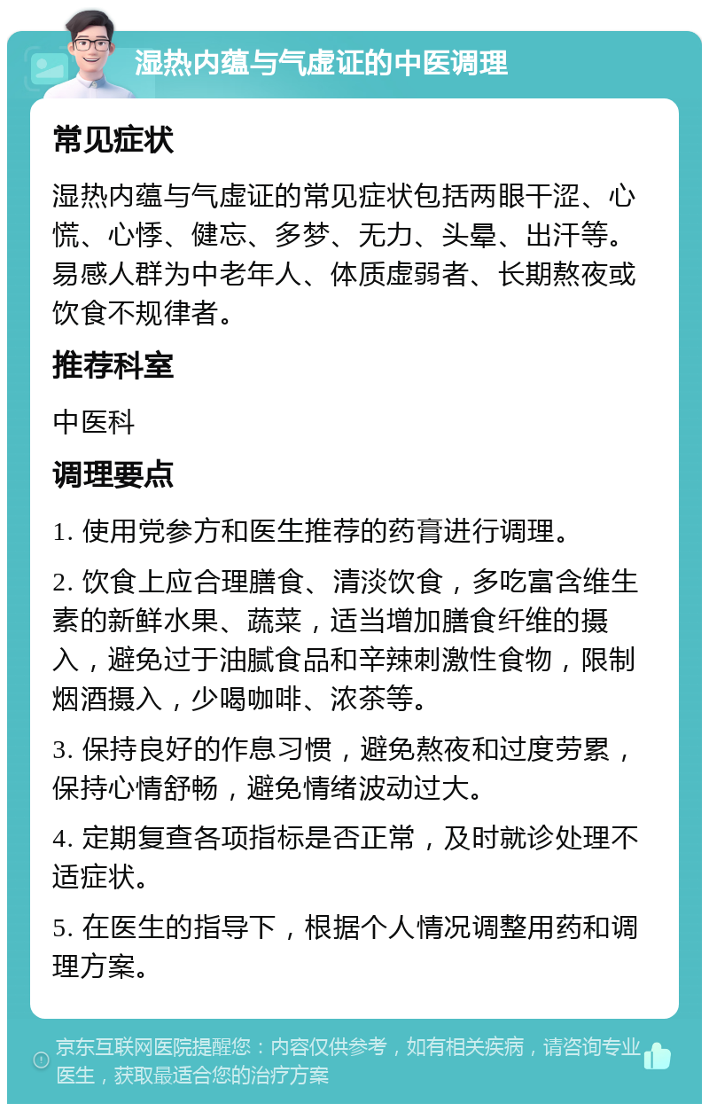 湿热内蕴与气虚证的中医调理 常见症状 湿热内蕴与气虚证的常见症状包括两眼干涩、心慌、心悸、健忘、多梦、无力、头晕、出汗等。易感人群为中老年人、体质虚弱者、长期熬夜或饮食不规律者。 推荐科室 中医科 调理要点 1. 使用党参方和医生推荐的药膏进行调理。 2. 饮食上应合理膳食、清淡饮食，多吃富含维生素的新鲜水果、蔬菜，适当增加膳食纤维的摄入，避免过于油腻食品和辛辣刺激性食物，限制烟酒摄入，少喝咖啡、浓茶等。 3. 保持良好的作息习惯，避免熬夜和过度劳累，保持心情舒畅，避免情绪波动过大。 4. 定期复查各项指标是否正常，及时就诊处理不适症状。 5. 在医生的指导下，根据个人情况调整用药和调理方案。