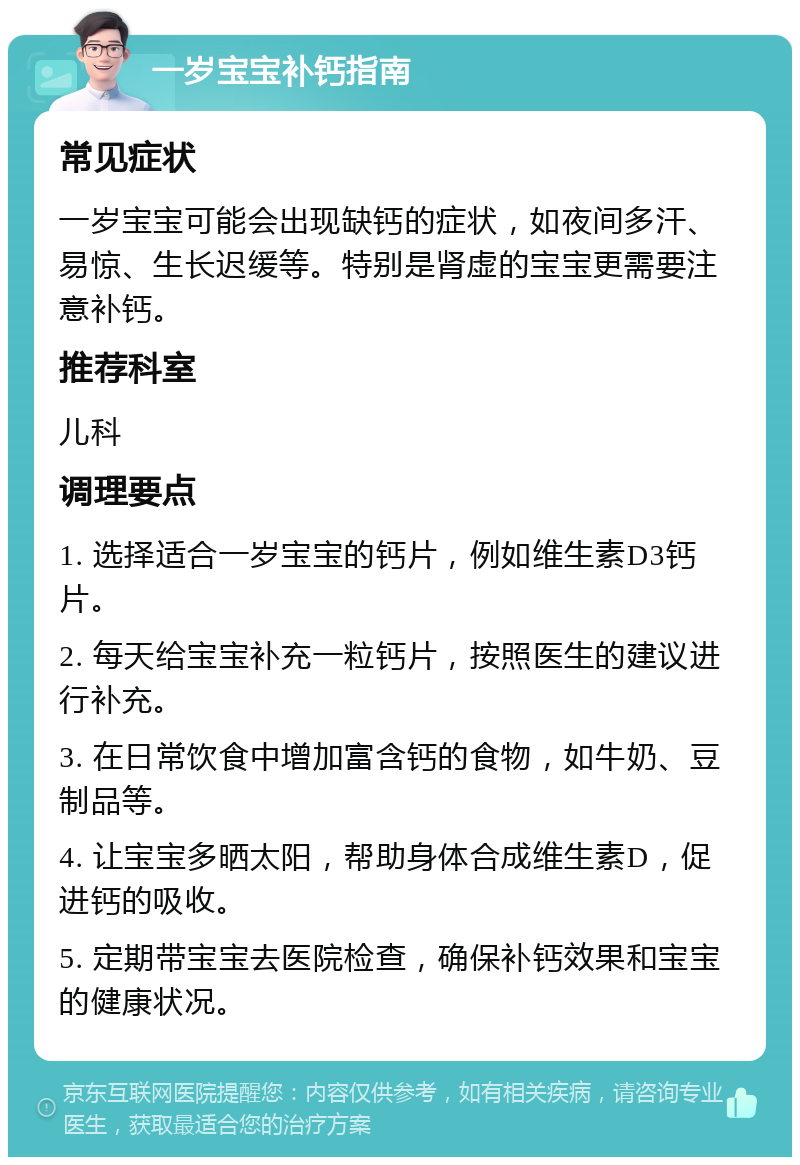 一岁宝宝补钙指南 常见症状 一岁宝宝可能会出现缺钙的症状，如夜间多汗、易惊、生长迟缓等。特别是肾虚的宝宝更需要注意补钙。 推荐科室 儿科 调理要点 1. 选择适合一岁宝宝的钙片，例如维生素D3钙片。 2. 每天给宝宝补充一粒钙片，按照医生的建议进行补充。 3. 在日常饮食中增加富含钙的食物，如牛奶、豆制品等。 4. 让宝宝多晒太阳，帮助身体合成维生素D，促进钙的吸收。 5. 定期带宝宝去医院检查，确保补钙效果和宝宝的健康状况。