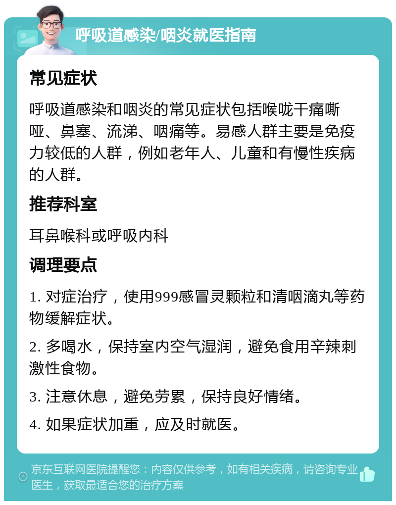 呼吸道感染/咽炎就医指南 常见症状 呼吸道感染和咽炎的常见症状包括喉咙干痛嘶哑、鼻塞、流涕、咽痛等。易感人群主要是免疫力较低的人群，例如老年人、儿童和有慢性疾病的人群。 推荐科室 耳鼻喉科或呼吸内科 调理要点 1. 对症治疗，使用999感冒灵颗粒和清咽滴丸等药物缓解症状。 2. 多喝水，保持室内空气湿润，避免食用辛辣刺激性食物。 3. 注意休息，避免劳累，保持良好情绪。 4. 如果症状加重，应及时就医。