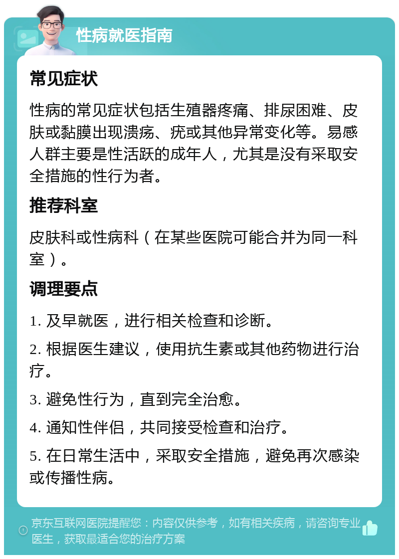 性病就医指南 常见症状 性病的常见症状包括生殖器疼痛、排尿困难、皮肤或黏膜出现溃疡、疣或其他异常变化等。易感人群主要是性活跃的成年人，尤其是没有采取安全措施的性行为者。 推荐科室 皮肤科或性病科（在某些医院可能合并为同一科室）。 调理要点 1. 及早就医，进行相关检查和诊断。 2. 根据医生建议，使用抗生素或其他药物进行治疗。 3. 避免性行为，直到完全治愈。 4. 通知性伴侣，共同接受检查和治疗。 5. 在日常生活中，采取安全措施，避免再次感染或传播性病。