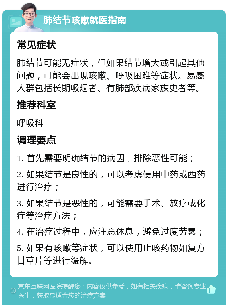 肺结节咳嗽就医指南 常见症状 肺结节可能无症状，但如果结节增大或引起其他问题，可能会出现咳嗽、呼吸困难等症状。易感人群包括长期吸烟者、有肺部疾病家族史者等。 推荐科室 呼吸科 调理要点 1. 首先需要明确结节的病因，排除恶性可能； 2. 如果结节是良性的，可以考虑使用中药或西药进行治疗； 3. 如果结节是恶性的，可能需要手术、放疗或化疗等治疗方法； 4. 在治疗过程中，应注意休息，避免过度劳累； 5. 如果有咳嗽等症状，可以使用止咳药物如复方甘草片等进行缓解。