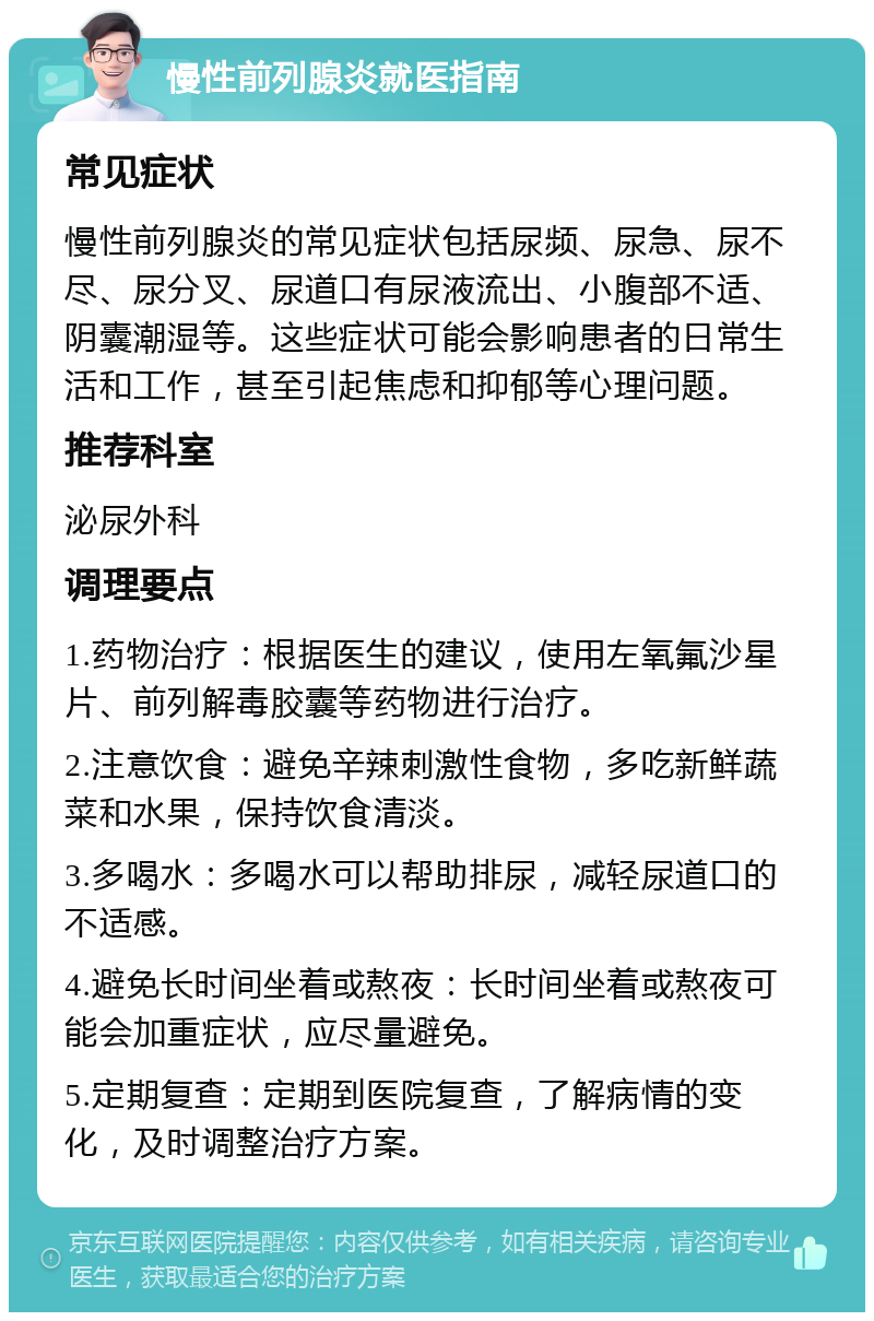 慢性前列腺炎就医指南 常见症状 慢性前列腺炎的常见症状包括尿频、尿急、尿不尽、尿分叉、尿道口有尿液流出、小腹部不适、阴囊潮湿等。这些症状可能会影响患者的日常生活和工作，甚至引起焦虑和抑郁等心理问题。 推荐科室 泌尿外科 调理要点 1.药物治疗：根据医生的建议，使用左氧氟沙星片、前列解毒胶囊等药物进行治疗。 2.注意饮食：避免辛辣刺激性食物，多吃新鲜蔬菜和水果，保持饮食清淡。 3.多喝水：多喝水可以帮助排尿，减轻尿道口的不适感。 4.避免长时间坐着或熬夜：长时间坐着或熬夜可能会加重症状，应尽量避免。 5.定期复查：定期到医院复查，了解病情的变化，及时调整治疗方案。