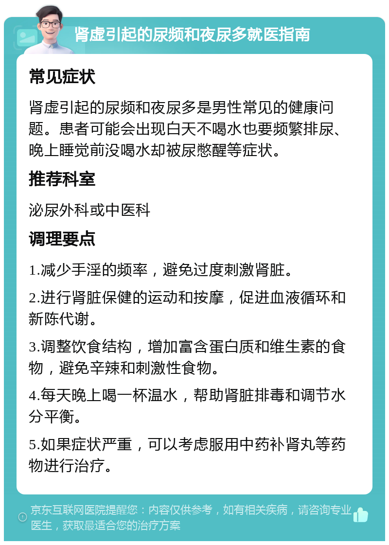 肾虚引起的尿频和夜尿多就医指南 常见症状 肾虚引起的尿频和夜尿多是男性常见的健康问题。患者可能会出现白天不喝水也要频繁排尿、晚上睡觉前没喝水却被尿憋醒等症状。 推荐科室 泌尿外科或中医科 调理要点 1.减少手淫的频率，避免过度刺激肾脏。 2.进行肾脏保健的运动和按摩，促进血液循环和新陈代谢。 3.调整饮食结构，增加富含蛋白质和维生素的食物，避免辛辣和刺激性食物。 4.每天晚上喝一杯温水，帮助肾脏排毒和调节水分平衡。 5.如果症状严重，可以考虑服用中药补肾丸等药物进行治疗。