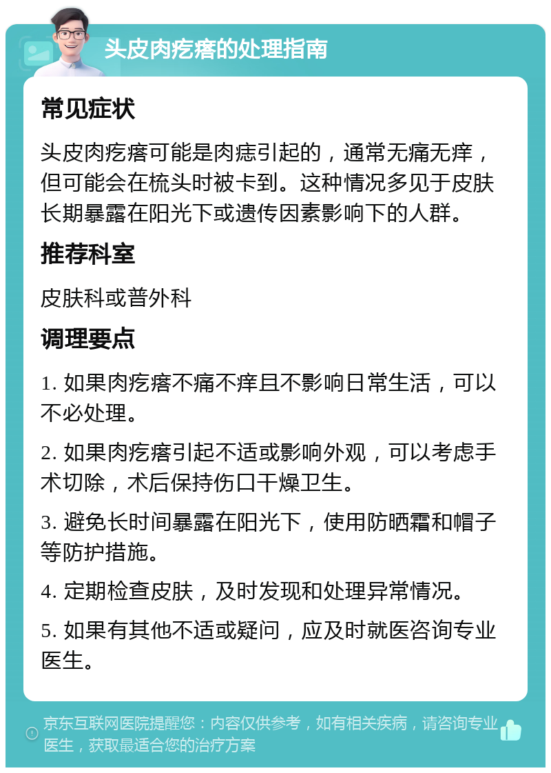 头皮肉疙瘩的处理指南 常见症状 头皮肉疙瘩可能是肉痣引起的，通常无痛无痒，但可能会在梳头时被卡到。这种情况多见于皮肤长期暴露在阳光下或遗传因素影响下的人群。 推荐科室 皮肤科或普外科 调理要点 1. 如果肉疙瘩不痛不痒且不影响日常生活，可以不必处理。 2. 如果肉疙瘩引起不适或影响外观，可以考虑手术切除，术后保持伤口干燥卫生。 3. 避免长时间暴露在阳光下，使用防晒霜和帽子等防护措施。 4. 定期检查皮肤，及时发现和处理异常情况。 5. 如果有其他不适或疑问，应及时就医咨询专业医生。