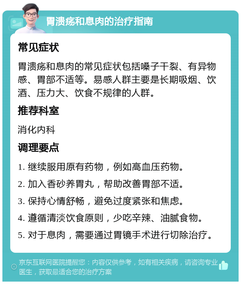 胃溃疡和息肉的治疗指南 常见症状 胃溃疡和息肉的常见症状包括嗓子干裂、有异物感、胃部不适等。易感人群主要是长期吸烟、饮酒、压力大、饮食不规律的人群。 推荐科室 消化内科 调理要点 1. 继续服用原有药物，例如高血压药物。 2. 加入香砂养胃丸，帮助改善胃部不适。 3. 保持心情舒畅，避免过度紧张和焦虑。 4. 遵循清淡饮食原则，少吃辛辣、油腻食物。 5. 对于息肉，需要通过胃镜手术进行切除治疗。