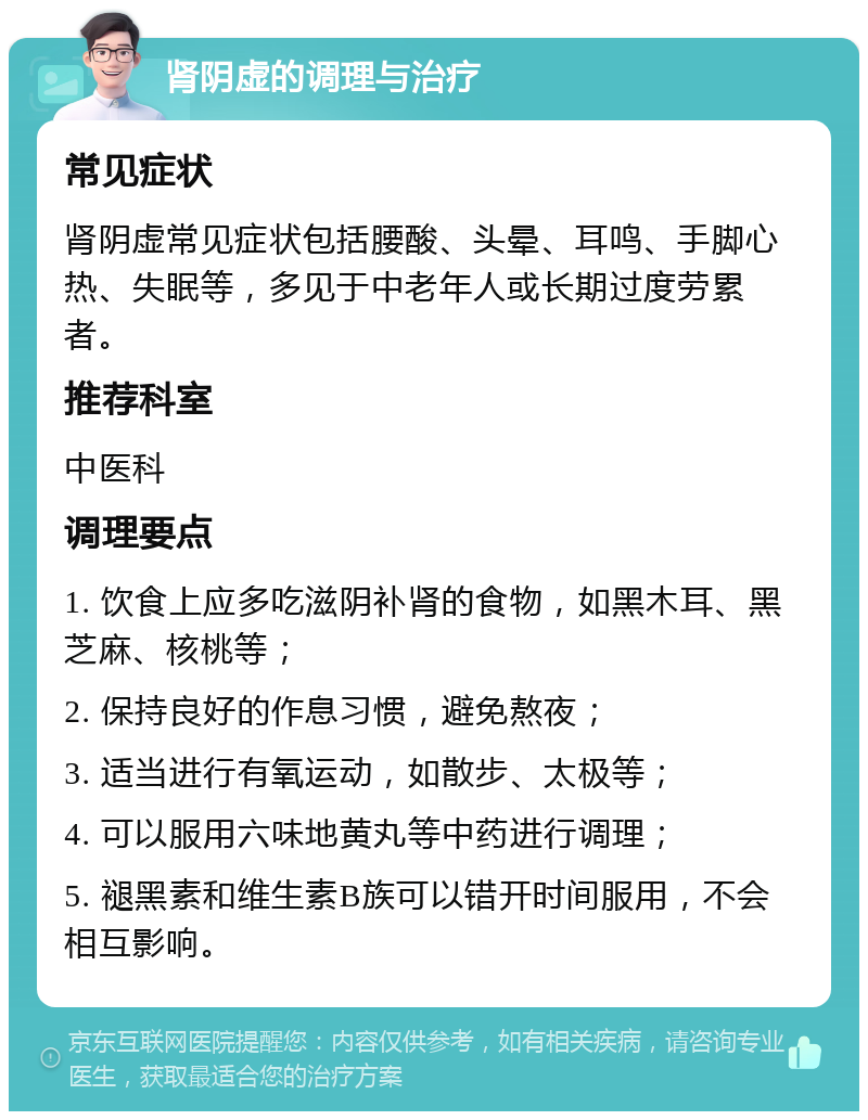 肾阴虚的调理与治疗 常见症状 肾阴虚常见症状包括腰酸、头晕、耳鸣、手脚心热、失眠等，多见于中老年人或长期过度劳累者。 推荐科室 中医科 调理要点 1. 饮食上应多吃滋阴补肾的食物，如黑木耳、黑芝麻、核桃等； 2. 保持良好的作息习惯，避免熬夜； 3. 适当进行有氧运动，如散步、太极等； 4. 可以服用六味地黄丸等中药进行调理； 5. 褪黑素和维生素B族可以错开时间服用，不会相互影响。