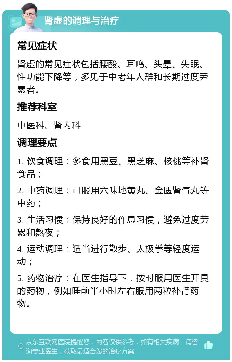 肾虚的调理与治疗 常见症状 肾虚的常见症状包括腰酸、耳鸣、头晕、失眠、性功能下降等，多见于中老年人群和长期过度劳累者。 推荐科室 中医科、肾内科 调理要点 1. 饮食调理：多食用黑豆、黑芝麻、核桃等补肾食品； 2. 中药调理：可服用六味地黄丸、金匮肾气丸等中药； 3. 生活习惯：保持良好的作息习惯，避免过度劳累和熬夜； 4. 运动调理：适当进行散步、太极拳等轻度运动； 5. 药物治疗：在医生指导下，按时服用医生开具的药物，例如睡前半小时左右服用两粒补肾药物。