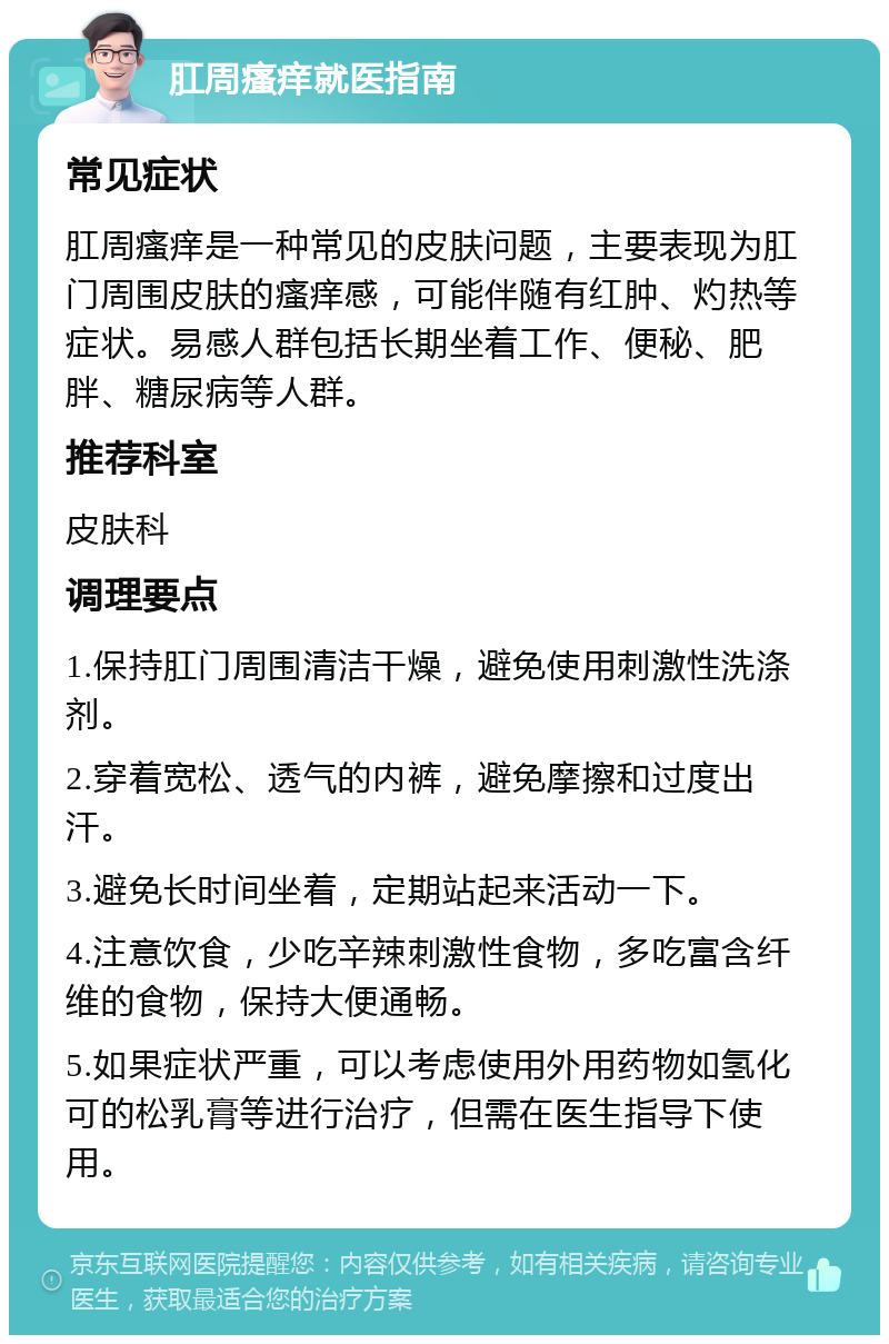 肛周瘙痒就医指南 常见症状 肛周瘙痒是一种常见的皮肤问题，主要表现为肛门周围皮肤的瘙痒感，可能伴随有红肿、灼热等症状。易感人群包括长期坐着工作、便秘、肥胖、糖尿病等人群。 推荐科室 皮肤科 调理要点 1.保持肛门周围清洁干燥，避免使用刺激性洗涤剂。 2.穿着宽松、透气的内裤，避免摩擦和过度出汗。 3.避免长时间坐着，定期站起来活动一下。 4.注意饮食，少吃辛辣刺激性食物，多吃富含纤维的食物，保持大便通畅。 5.如果症状严重，可以考虑使用外用药物如氢化可的松乳膏等进行治疗，但需在医生指导下使用。