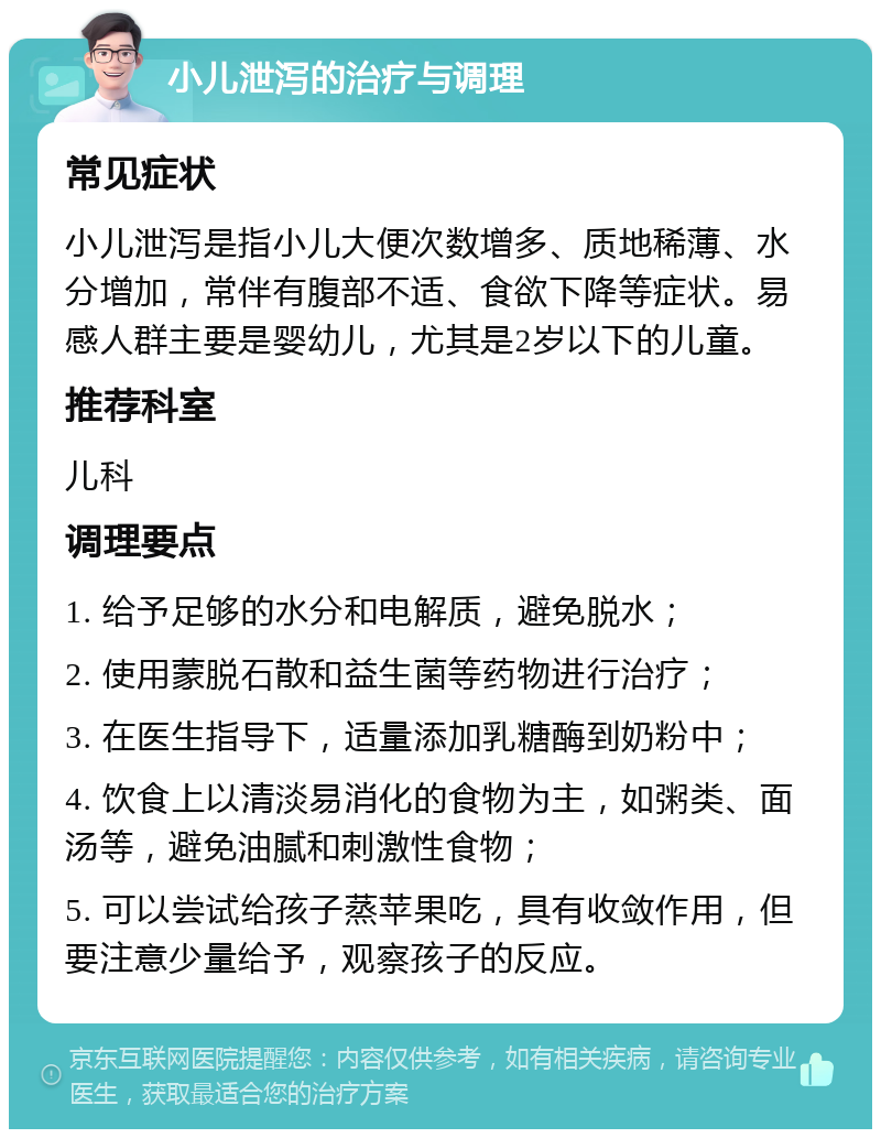 小儿泄泻的治疗与调理 常见症状 小儿泄泻是指小儿大便次数增多、质地稀薄、水分增加，常伴有腹部不适、食欲下降等症状。易感人群主要是婴幼儿，尤其是2岁以下的儿童。 推荐科室 儿科 调理要点 1. 给予足够的水分和电解质，避免脱水； 2. 使用蒙脱石散和益生菌等药物进行治疗； 3. 在医生指导下，适量添加乳糖酶到奶粉中； 4. 饮食上以清淡易消化的食物为主，如粥类、面汤等，避免油腻和刺激性食物； 5. 可以尝试给孩子蒸苹果吃，具有收敛作用，但要注意少量给予，观察孩子的反应。