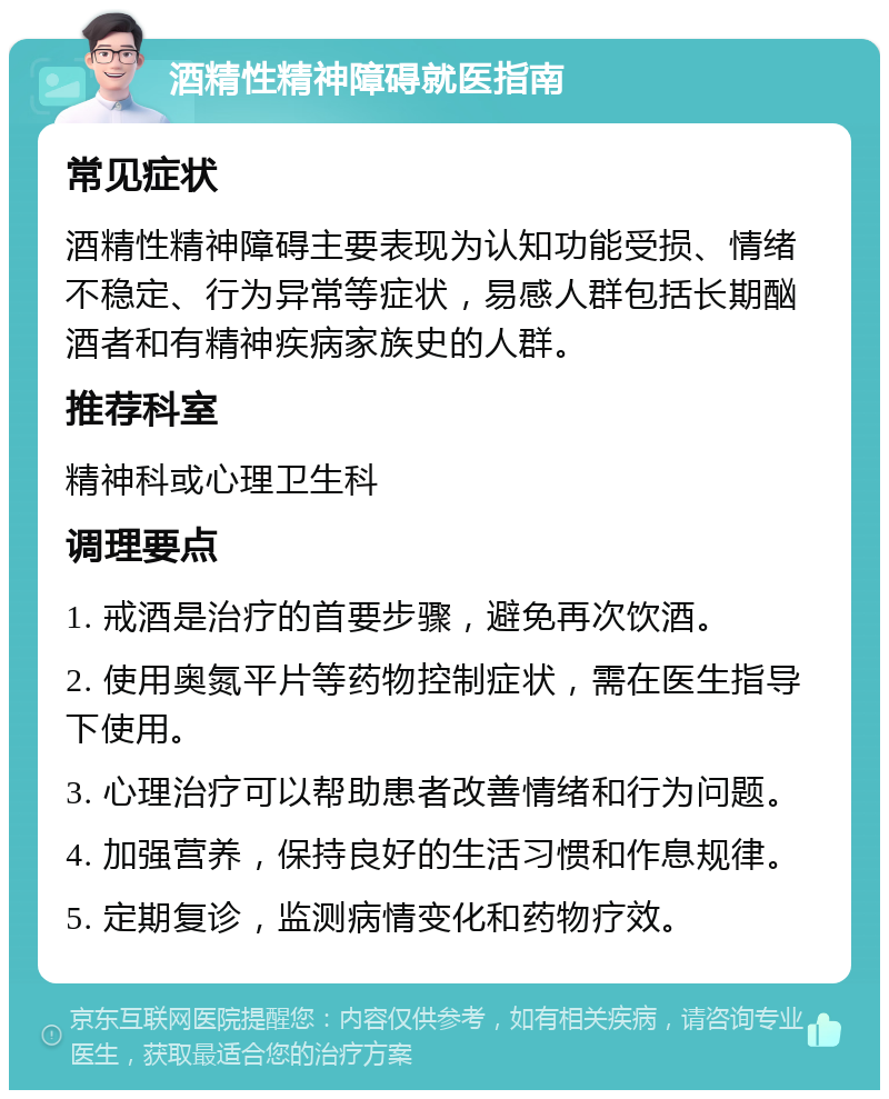 酒精性精神障碍就医指南 常见症状 酒精性精神障碍主要表现为认知功能受损、情绪不稳定、行为异常等症状，易感人群包括长期酗酒者和有精神疾病家族史的人群。 推荐科室 精神科或心理卫生科 调理要点 1. 戒酒是治疗的首要步骤，避免再次饮酒。 2. 使用奥氮平片等药物控制症状，需在医生指导下使用。 3. 心理治疗可以帮助患者改善情绪和行为问题。 4. 加强营养，保持良好的生活习惯和作息规律。 5. 定期复诊，监测病情变化和药物疗效。