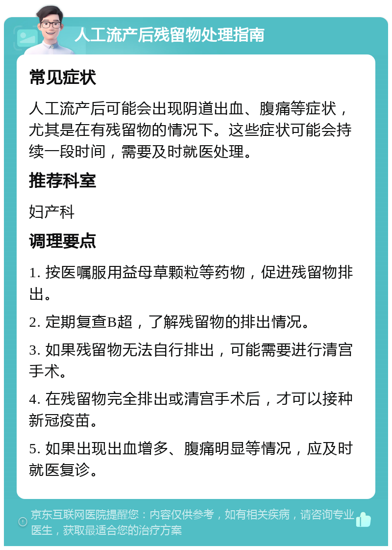 人工流产后残留物处理指南 常见症状 人工流产后可能会出现阴道出血、腹痛等症状，尤其是在有残留物的情况下。这些症状可能会持续一段时间，需要及时就医处理。 推荐科室 妇产科 调理要点 1. 按医嘱服用益母草颗粒等药物，促进残留物排出。 2. 定期复查B超，了解残留物的排出情况。 3. 如果残留物无法自行排出，可能需要进行清宫手术。 4. 在残留物完全排出或清宫手术后，才可以接种新冠疫苗。 5. 如果出现出血增多、腹痛明显等情况，应及时就医复诊。