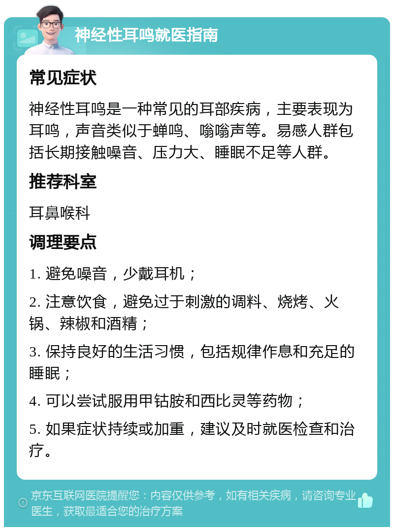 神经性耳鸣就医指南 常见症状 神经性耳鸣是一种常见的耳部疾病，主要表现为耳鸣，声音类似于蝉鸣、嗡嗡声等。易感人群包括长期接触噪音、压力大、睡眠不足等人群。 推荐科室 耳鼻喉科 调理要点 1. 避免噪音，少戴耳机； 2. 注意饮食，避免过于刺激的调料、烧烤、火锅、辣椒和酒精； 3. 保持良好的生活习惯，包括规律作息和充足的睡眠； 4. 可以尝试服用甲钴胺和西比灵等药物； 5. 如果症状持续或加重，建议及时就医检查和治疗。