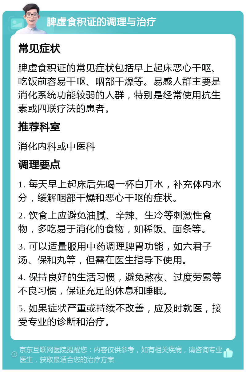 脾虚食积证的调理与治疗 常见症状 脾虚食积证的常见症状包括早上起床恶心干呕、吃饭前容易干呕、咽部干燥等。易感人群主要是消化系统功能较弱的人群，特别是经常使用抗生素或四联疗法的患者。 推荐科室 消化内科或中医科 调理要点 1. 每天早上起床后先喝一杯白开水，补充体内水分，缓解咽部干燥和恶心干呕的症状。 2. 饮食上应避免油腻、辛辣、生冷等刺激性食物，多吃易于消化的食物，如稀饭、面条等。 3. 可以适量服用中药调理脾胃功能，如六君子汤、保和丸等，但需在医生指导下使用。 4. 保持良好的生活习惯，避免熬夜、过度劳累等不良习惯，保证充足的休息和睡眠。 5. 如果症状严重或持续不改善，应及时就医，接受专业的诊断和治疗。