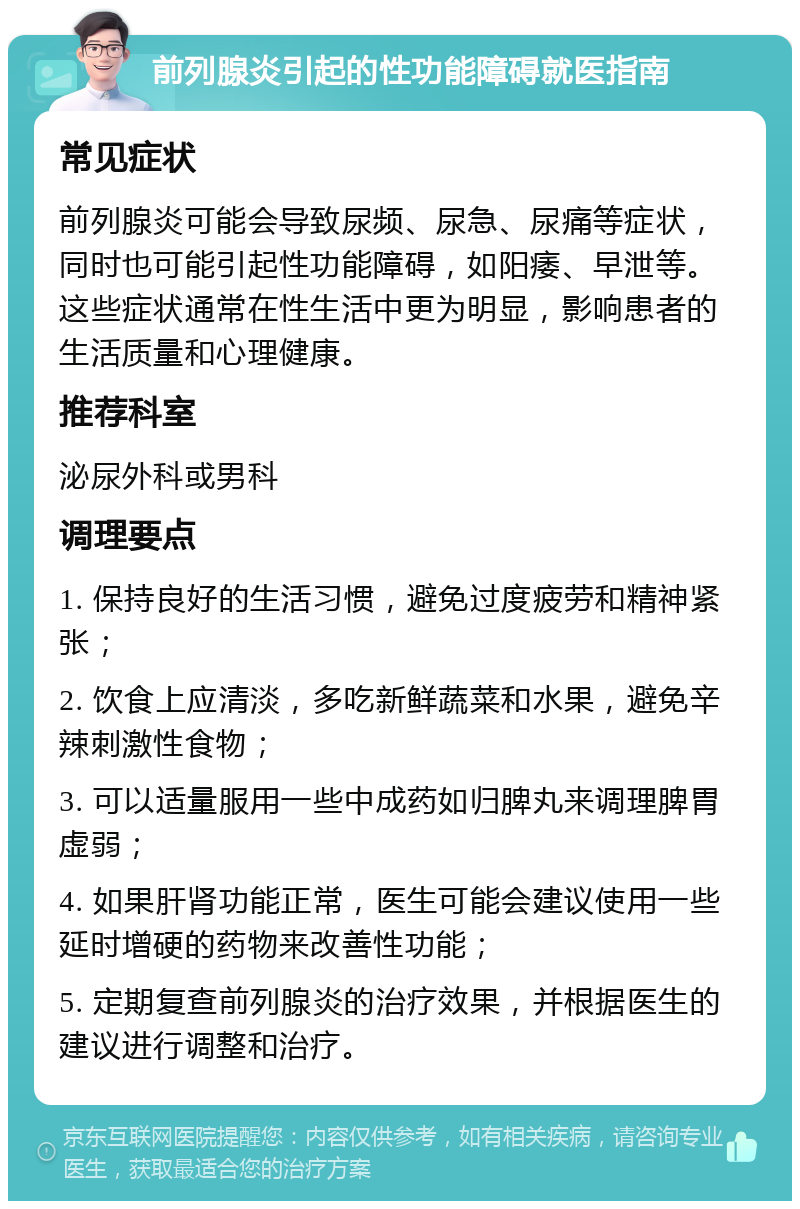 前列腺炎引起的性功能障碍就医指南 常见症状 前列腺炎可能会导致尿频、尿急、尿痛等症状，同时也可能引起性功能障碍，如阳痿、早泄等。这些症状通常在性生活中更为明显，影响患者的生活质量和心理健康。 推荐科室 泌尿外科或男科 调理要点 1. 保持良好的生活习惯，避免过度疲劳和精神紧张； 2. 饮食上应清淡，多吃新鲜蔬菜和水果，避免辛辣刺激性食物； 3. 可以适量服用一些中成药如归脾丸来调理脾胃虚弱； 4. 如果肝肾功能正常，医生可能会建议使用一些延时增硬的药物来改善性功能； 5. 定期复查前列腺炎的治疗效果，并根据医生的建议进行调整和治疗。