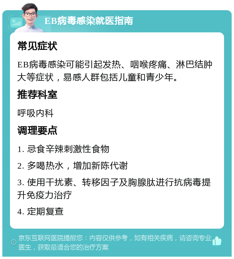 EB病毒感染就医指南 常见症状 EB病毒感染可能引起发热、咽喉疼痛、淋巴结肿大等症状，易感人群包括儿童和青少年。 推荐科室 呼吸内科 调理要点 1. 忌食辛辣刺激性食物 2. 多喝热水，增加新陈代谢 3. 使用干扰素、转移因子及胸腺肽进行抗病毒提升免疫力治疗 4. 定期复查