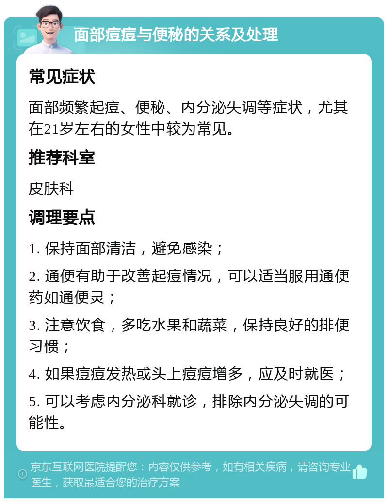 面部痘痘与便秘的关系及处理 常见症状 面部频繁起痘、便秘、内分泌失调等症状，尤其在21岁左右的女性中较为常见。 推荐科室 皮肤科 调理要点 1. 保持面部清洁，避免感染； 2. 通便有助于改善起痘情况，可以适当服用通便药如通便灵； 3. 注意饮食，多吃水果和蔬菜，保持良好的排便习惯； 4. 如果痘痘发热或头上痘痘增多，应及时就医； 5. 可以考虑内分泌科就诊，排除内分泌失调的可能性。