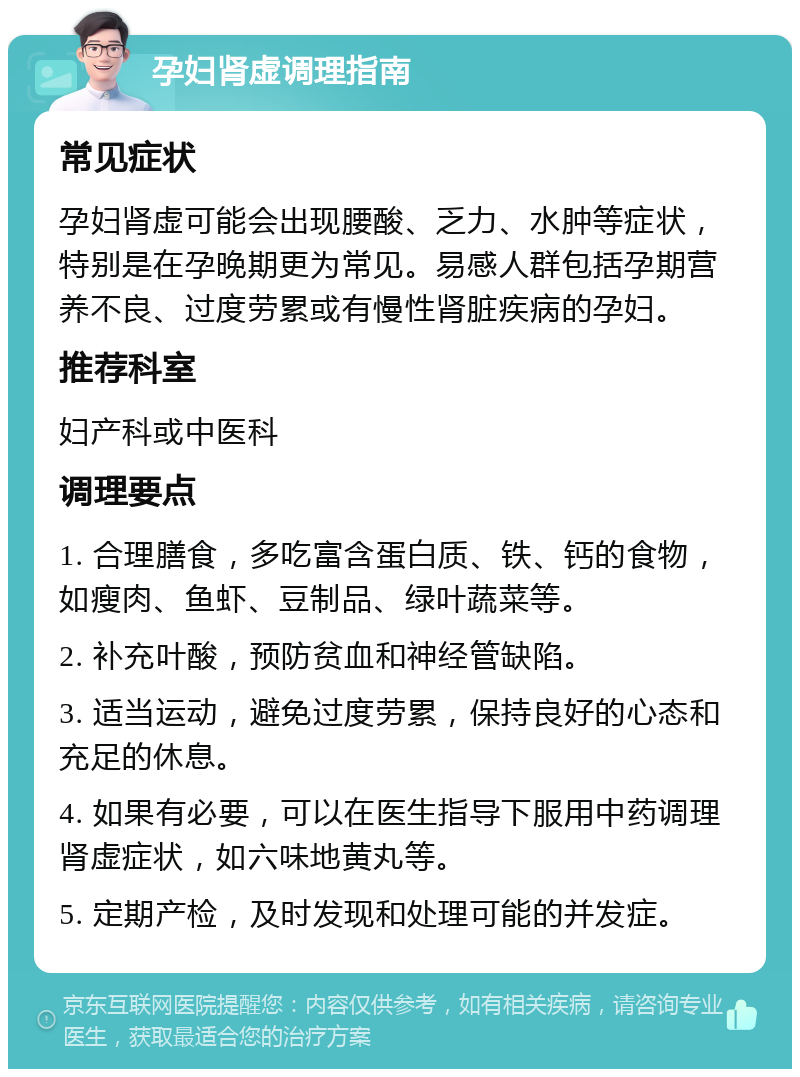 孕妇肾虚调理指南 常见症状 孕妇肾虚可能会出现腰酸、乏力、水肿等症状，特别是在孕晚期更为常见。易感人群包括孕期营养不良、过度劳累或有慢性肾脏疾病的孕妇。 推荐科室 妇产科或中医科 调理要点 1. 合理膳食，多吃富含蛋白质、铁、钙的食物，如瘦肉、鱼虾、豆制品、绿叶蔬菜等。 2. 补充叶酸，预防贫血和神经管缺陷。 3. 适当运动，避免过度劳累，保持良好的心态和充足的休息。 4. 如果有必要，可以在医生指导下服用中药调理肾虚症状，如六味地黄丸等。 5. 定期产检，及时发现和处理可能的并发症。