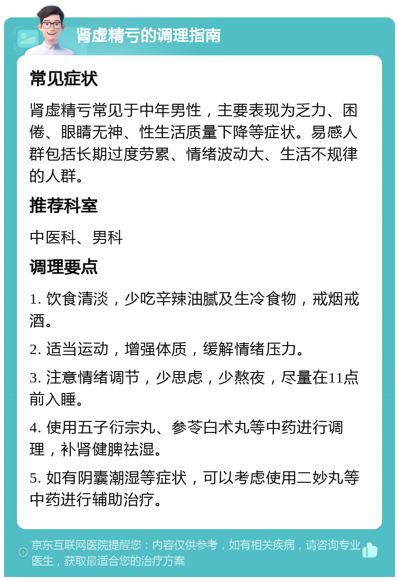 肾虚精亏的调理指南 常见症状 肾虚精亏常见于中年男性，主要表现为乏力、困倦、眼睛无神、性生活质量下降等症状。易感人群包括长期过度劳累、情绪波动大、生活不规律的人群。 推荐科室 中医科、男科 调理要点 1. 饮食清淡，少吃辛辣油腻及生冷食物，戒烟戒酒。 2. 适当运动，增强体质，缓解情绪压力。 3. 注意情绪调节，少思虑，少熬夜，尽量在11点前入睡。 4. 使用五子衍宗丸、参苓白术丸等中药进行调理，补肾健脾祛湿。 5. 如有阴囊潮湿等症状，可以考虑使用二妙丸等中药进行辅助治疗。