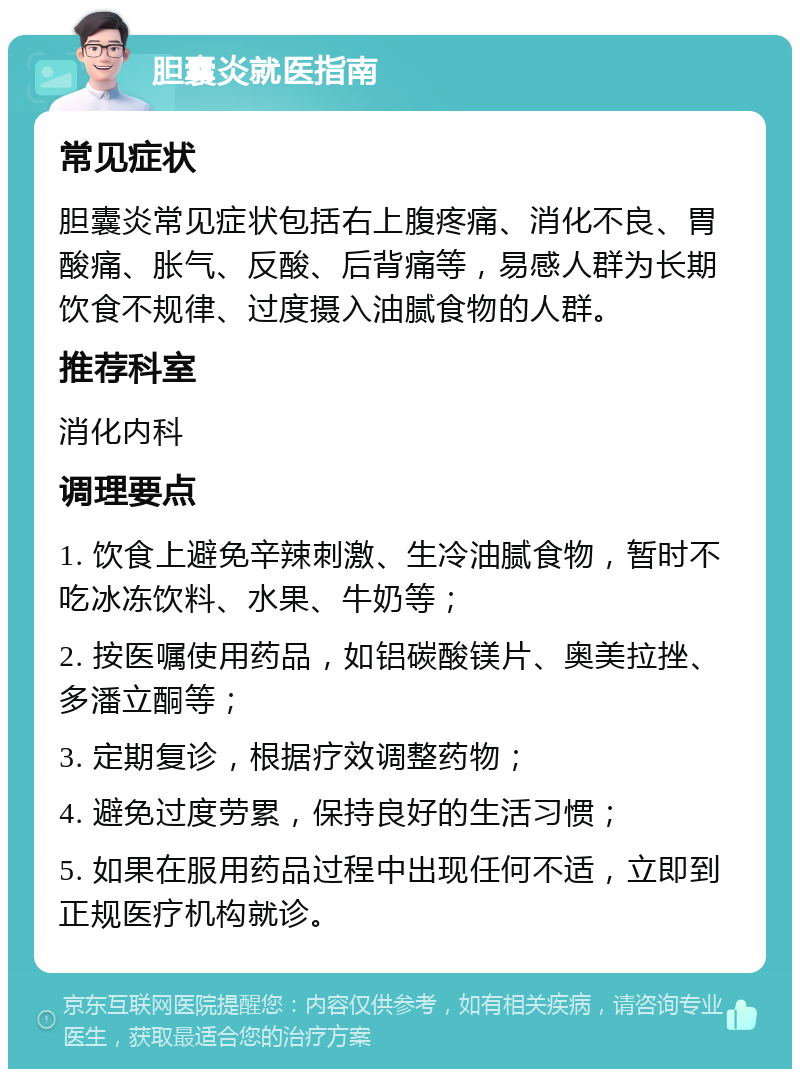 胆囊炎就医指南 常见症状 胆囊炎常见症状包括右上腹疼痛、消化不良、胃酸痛、胀气、反酸、后背痛等，易感人群为长期饮食不规律、过度摄入油腻食物的人群。 推荐科室 消化内科 调理要点 1. 饮食上避免辛辣刺激、生冷油腻食物，暂时不吃冰冻饮料、水果、牛奶等； 2. 按医嘱使用药品，如铝碳酸镁片、奥美拉挫、多潘立酮等； 3. 定期复诊，根据疗效调整药物； 4. 避免过度劳累，保持良好的生活习惯； 5. 如果在服用药品过程中出现任何不适，立即到正规医疗机构就诊。