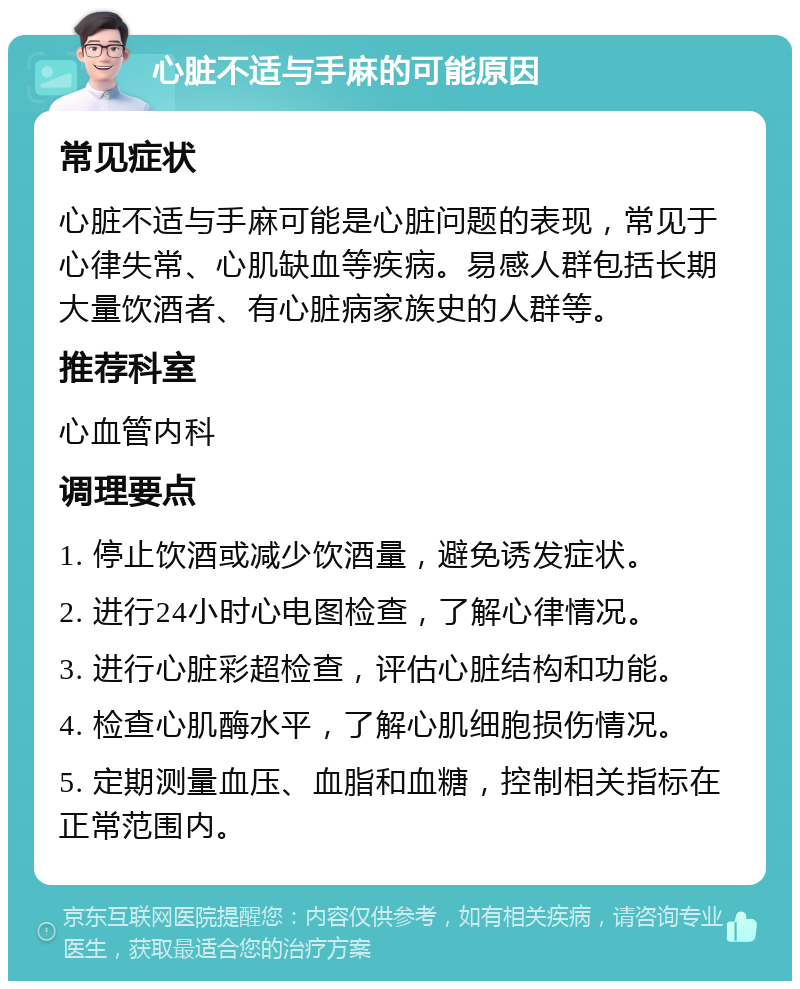 心脏不适与手麻的可能原因 常见症状 心脏不适与手麻可能是心脏问题的表现，常见于心律失常、心肌缺血等疾病。易感人群包括长期大量饮酒者、有心脏病家族史的人群等。 推荐科室 心血管内科 调理要点 1. 停止饮酒或减少饮酒量，避免诱发症状。 2. 进行24小时心电图检查，了解心律情况。 3. 进行心脏彩超检查，评估心脏结构和功能。 4. 检查心肌酶水平，了解心肌细胞损伤情况。 5. 定期测量血压、血脂和血糖，控制相关指标在正常范围内。