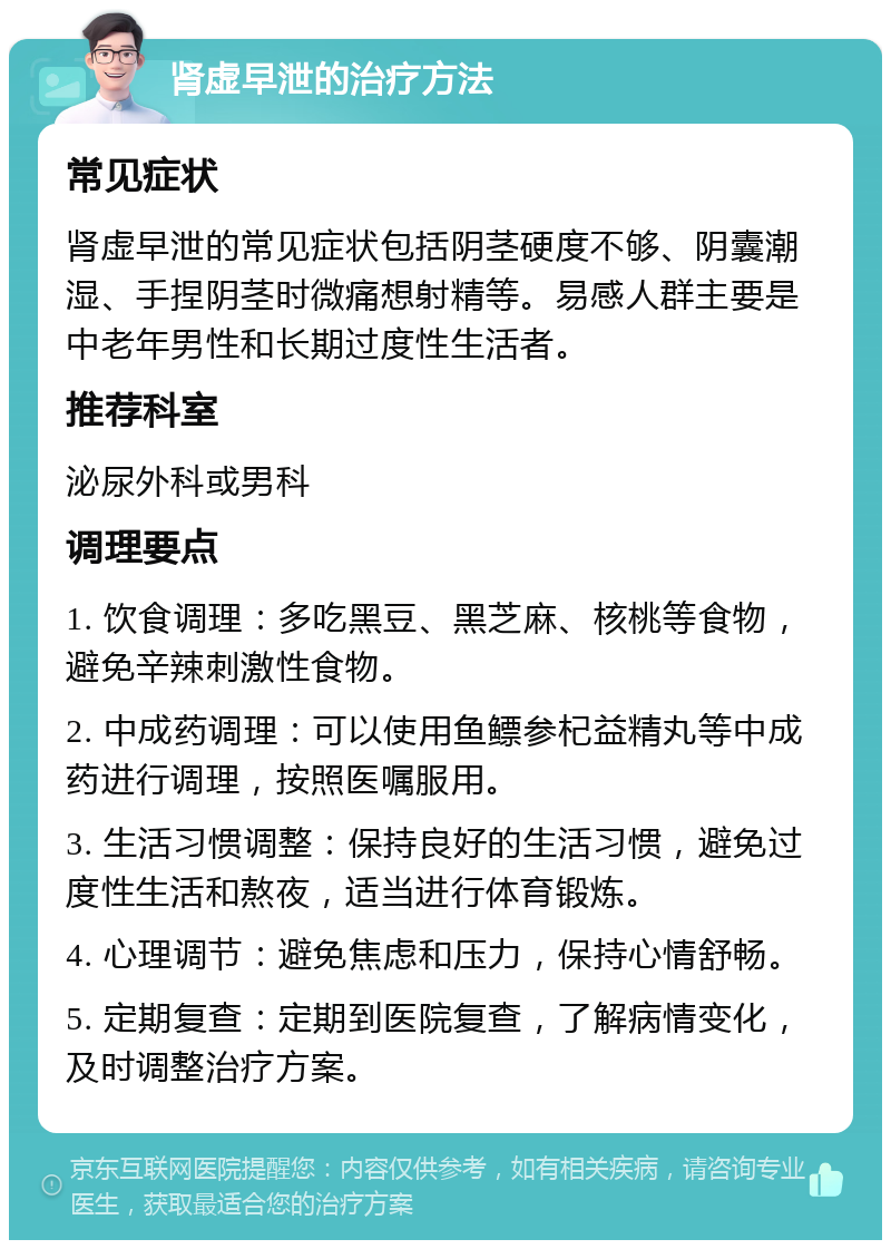 肾虚早泄的治疗方法 常见症状 肾虚早泄的常见症状包括阴茎硬度不够、阴囊潮湿、手捏阴茎时微痛想射精等。易感人群主要是中老年男性和长期过度性生活者。 推荐科室 泌尿外科或男科 调理要点 1. 饮食调理：多吃黑豆、黑芝麻、核桃等食物，避免辛辣刺激性食物。 2. 中成药调理：可以使用鱼鳔参杞益精丸等中成药进行调理，按照医嘱服用。 3. 生活习惯调整：保持良好的生活习惯，避免过度性生活和熬夜，适当进行体育锻炼。 4. 心理调节：避免焦虑和压力，保持心情舒畅。 5. 定期复查：定期到医院复查，了解病情变化，及时调整治疗方案。