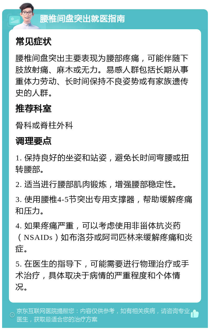 腰椎间盘突出就医指南 常见症状 腰椎间盘突出主要表现为腰部疼痛，可能伴随下肢放射痛、麻木或无力。易感人群包括长期从事重体力劳动、长时间保持不良姿势或有家族遗传史的人群。 推荐科室 骨科或脊柱外科 调理要点 1. 保持良好的坐姿和站姿，避免长时间弯腰或扭转腰部。 2. 适当进行腰部肌肉锻炼，增强腰部稳定性。 3. 使用腰椎4-5节突出专用支撑器，帮助缓解疼痛和压力。 4. 如果疼痛严重，可以考虑使用非甾体抗炎药（NSAIDs）如布洛芬或阿司匹林来缓解疼痛和炎症。 5. 在医生的指导下，可能需要进行物理治疗或手术治疗，具体取决于病情的严重程度和个体情况。