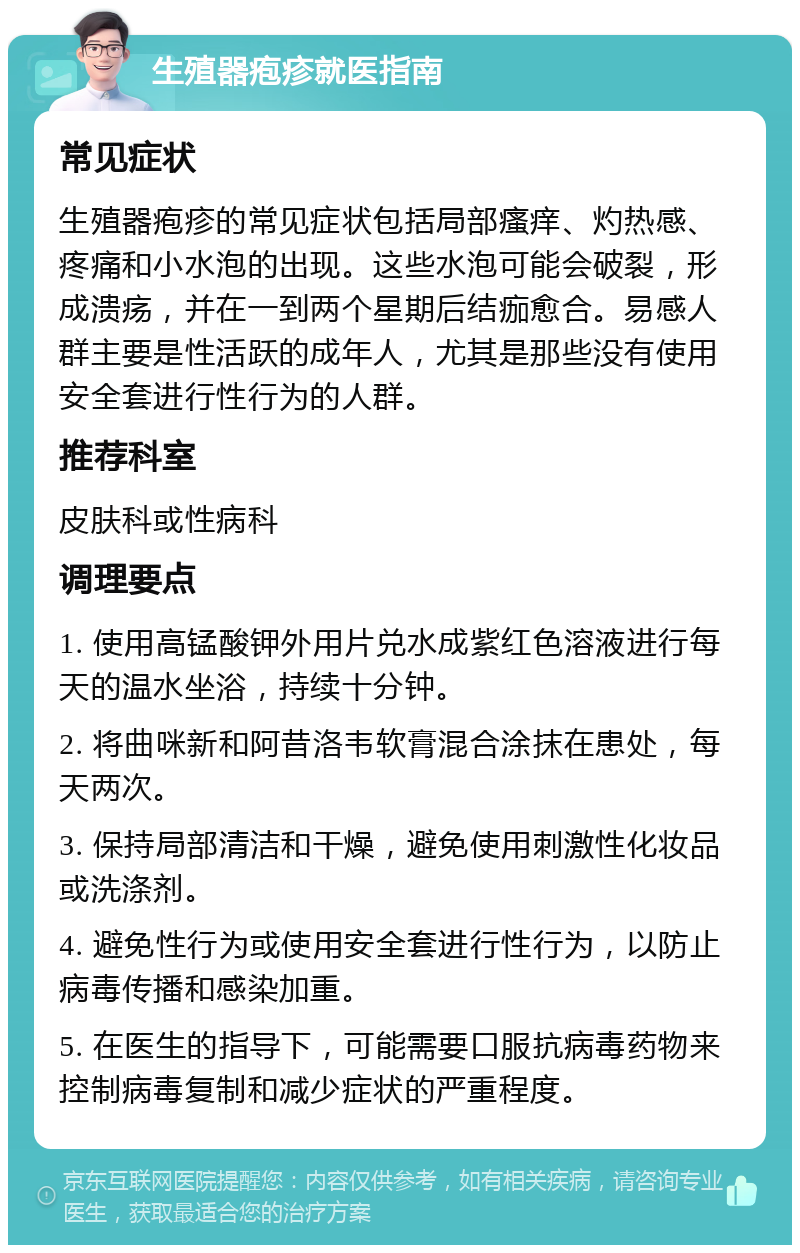 生殖器疱疹就医指南 常见症状 生殖器疱疹的常见症状包括局部瘙痒、灼热感、疼痛和小水泡的出现。这些水泡可能会破裂，形成溃疡，并在一到两个星期后结痂愈合。易感人群主要是性活跃的成年人，尤其是那些没有使用安全套进行性行为的人群。 推荐科室 皮肤科或性病科 调理要点 1. 使用高锰酸钾外用片兑水成紫红色溶液进行每天的温水坐浴，持续十分钟。 2. 将曲咪新和阿昔洛韦软膏混合涂抹在患处，每天两次。 3. 保持局部清洁和干燥，避免使用刺激性化妆品或洗涤剂。 4. 避免性行为或使用安全套进行性行为，以防止病毒传播和感染加重。 5. 在医生的指导下，可能需要口服抗病毒药物来控制病毒复制和减少症状的严重程度。