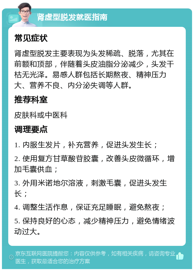 肾虚型脱发就医指南 常见症状 肾虚型脱发主要表现为头发稀疏、脱落，尤其在前额和顶部，伴随着头皮油脂分泌减少，头发干枯无光泽。易感人群包括长期熬夜、精神压力大、营养不良、内分泌失调等人群。 推荐科室 皮肤科或中医科 调理要点 1. 内服生发片，补充营养，促进头发生长； 2. 使用复方甘草酸苷胶囊，改善头皮微循环，增加毛囊供血； 3. 外用米诺地尔溶液，刺激毛囊，促进头发生长； 4. 调整生活作息，保证充足睡眠，避免熬夜； 5. 保持良好的心态，减少精神压力，避免情绪波动过大。