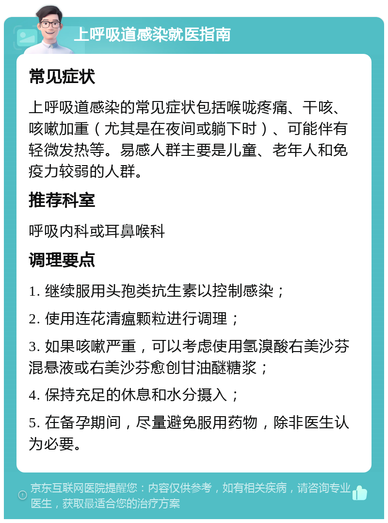 上呼吸道感染就医指南 常见症状 上呼吸道感染的常见症状包括喉咙疼痛、干咳、咳嗽加重（尤其是在夜间或躺下时）、可能伴有轻微发热等。易感人群主要是儿童、老年人和免疫力较弱的人群。 推荐科室 呼吸内科或耳鼻喉科 调理要点 1. 继续服用头孢类抗生素以控制感染； 2. 使用连花清瘟颗粒进行调理； 3. 如果咳嗽严重，可以考虑使用氢溴酸右美沙芬混悬液或右美沙芬愈创甘油醚糖浆； 4. 保持充足的休息和水分摄入； 5. 在备孕期间，尽量避免服用药物，除非医生认为必要。