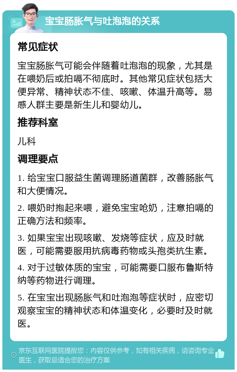 宝宝肠胀气与吐泡泡的关系 常见症状 宝宝肠胀气可能会伴随着吐泡泡的现象，尤其是在喂奶后或拍嗝不彻底时。其他常见症状包括大便异常、精神状态不佳、咳嗽、体温升高等。易感人群主要是新生儿和婴幼儿。 推荐科室 儿科 调理要点 1. 给宝宝口服益生菌调理肠道菌群，改善肠胀气和大便情况。 2. 喂奶时抱起来喂，避免宝宝呛奶，注意拍嗝的正确方法和频率。 3. 如果宝宝出现咳嗽、发烧等症状，应及时就医，可能需要服用抗病毒药物或头孢类抗生素。 4. 对于过敏体质的宝宝，可能需要口服布鲁斯特纳等药物进行调理。 5. 在宝宝出现肠胀气和吐泡泡等症状时，应密切观察宝宝的精神状态和体温变化，必要时及时就医。